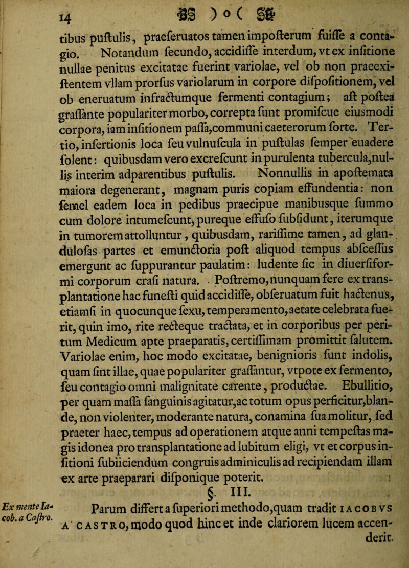 Ex mente Ia* cob. a Cajh’0. 14 «S )°( m tibus puftulis, praeferuatos tamen impofterum fuifle a conta¬ gio. Notandum fecundo, accidiffe interdum, vt ex infitione nullae penitus excitatae fuerint variolae, vel ob non praeexi- ftentem vllam prorfus variolarum in corpore difpofitionem, vel ob eneruatum infra&umque fermenti contagium; aft poftea graffante populariter morbo, correpta funt promifcue eiusmodi corpora, iam infitionem paffa,communi caeterorum forte. Ter- tio, inferrionis loca feu vulnufcula in puftulas femper euadere folent: quibusdam vero excrefcunt in purulenta tubercula,nul¬ lis interim adparentibus puftulis. Nonnullis in apoftemata maiora degenerant, magnam puris copiam effundentia: non femel eadem loca in pedibus praecipue manibusque fummo cum dolore intumefcunt, pureque effufo fubfidunt, iterumque in tumorem attolluntur, quibusdam, rariffime tamen, ad glan- dulofas partes et emun&oria poft aliquod tempus abfceffus emergunt ac fuppurantur paulatim: ludente fic in diuerfifor- mi corporum crafi natura. . Poftremo, nunquam fere ex trans¬ plantatione hac funefti quid accidiffe, obferuatum fuit ha&enuS, etiamfi in quocunque fexu, temperamento, aetate celebrata fue¬ rit, quin imo, rite retfteque tra<ftata, et in corporibus per peri¬ tum Medicum apte praeparatis, certiffimam promittit falutem. Variolae enim, hoc modo excitatae, benignioris funt indolis, quam fint illae, quae populariter graflantur, vtpote ex fermento, feu contagio omni malignitate carente, produftae. Ebullitio, per quammaffa fanguinis agitatur,ac totum opus perficitur,blan¬ de, non violenter, moderante natura, conamina fua molitur, fed praeter haec, tempus ad operationem atque anni tempeftas ma¬ gis idonea pro transplantatione ad lubitum eligi, vt et corpus in- fitioni fubiiciendum congruis adminiculis ad recipiendam illam ^x arte praeparari dilponique poterit. §• HI. Parum differt a fuperiori methodo,quam tradit i a c o b v s a c a s t r o, modo quod hinc et inde clariorem lucem accen¬ derit.