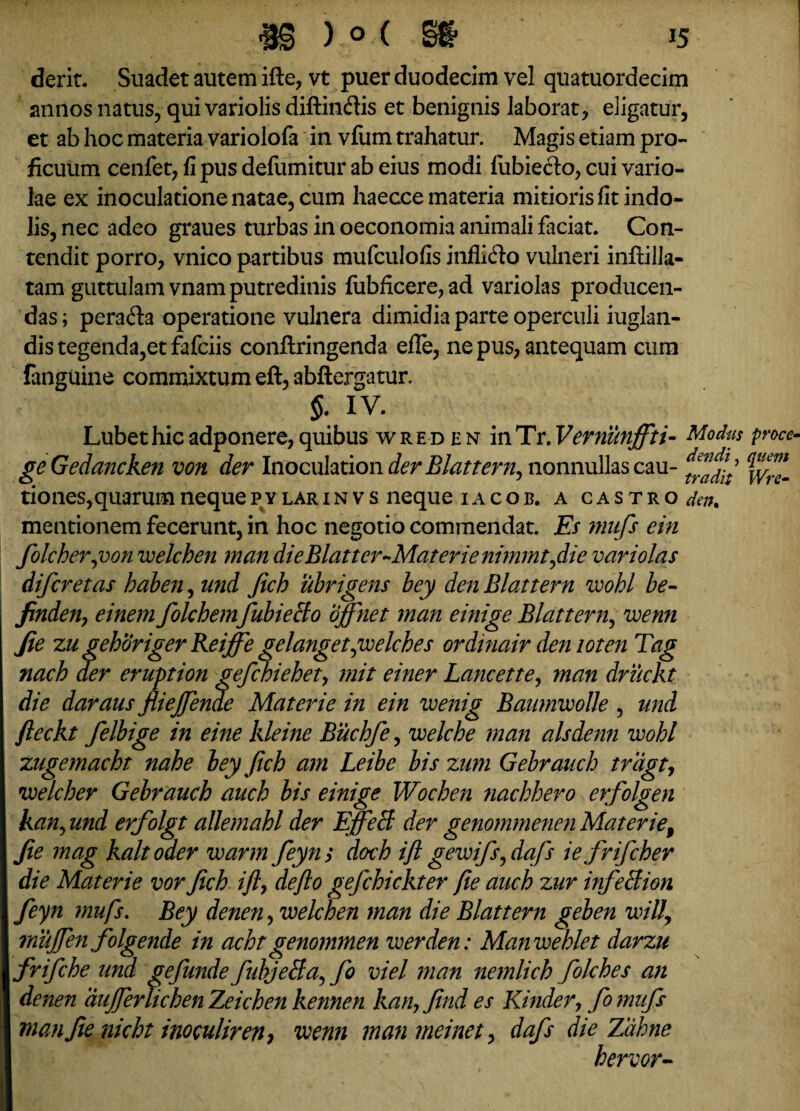 derit. Suadet autem ifte, vt puer duodecim vel quatuordecim annos natus, qui variolis diftin&is et benignis laborat, eligatur, et ab hoc materia variolofa in vfum trahatur. Magis etiam pro¬ ficuum cenfet, fi pus defumitur ab eius modi fubiecto, cui vario¬ lae ex inoculatione natae, cum haecce materia mitioris fit indo¬ lis, nec adeo graues turbas in oeconomia animali faciat. Con¬ tendit porro, vnico partibus mufculofis inflifto vulneri inftilla- tam guttulam vnam putredinis fubficere,ad variolas producen¬ das; perada operatione vulnera dimidia parte operculi iuglan- dis tegenda,et fafciis conftringenda efle, ne pus, antequam cum fanguine commixtum eft, abftergatur. §. IV. Lubethicadponere,quibus wreden inTr.Vernunjfti- Modiis proco geGedancken von der Inoculationder Blattern, nonnullascau- tiones,quarum neque p v lar i n v s neque iacob. a castro dm. mentionem fecerunt, in hoc negotio commendat. Es mufs ein folcher,von welchen man dieBlattcr-Materienimmtfie variolas difcretas haben, und Jich ubrigens bey den Blattern wohl be- finden, einem folchem fubieBo ojfnet man einige Blattern, wenn Jie zu gehoriger Reijfe gelangetyoelches ordinair den loten Tag nach der eruption gefchiehet, mit einer Lancette, man druckt die daraus fliejfende Materie in ein wenig Banmwolle , und fleckt felbige in eine kleine Buchfe, welche man alsdenn wohl zugemacht nahe bey Jich am Leibe bis zum Gebrauch triigt, welcher Gebrauch auch bis einige Wochen nachhero erfolgen kan, und erfolgt allemahl der EJfeB der genommenen Materief Jie mag kaltoder warm feyn; doch ijl gewifs,daf iefrifcher die Materie vor Jich ijly dejlo gefchickter Jie auch zur infeBion feyn mufs. Bey denen, welchen man die Blattern geben wilj rnujfen folgende in acht genommen w er den: Manwehlet darzu frifche und gefunde fubjeBa, fo viel man nemlich folches an denen dujfer lichen Zeichen kennen kan, Jind es Kinder, fo mufs man Jie nicht inoculiren} wenn man meinet, dafs die Zdhne hervor-