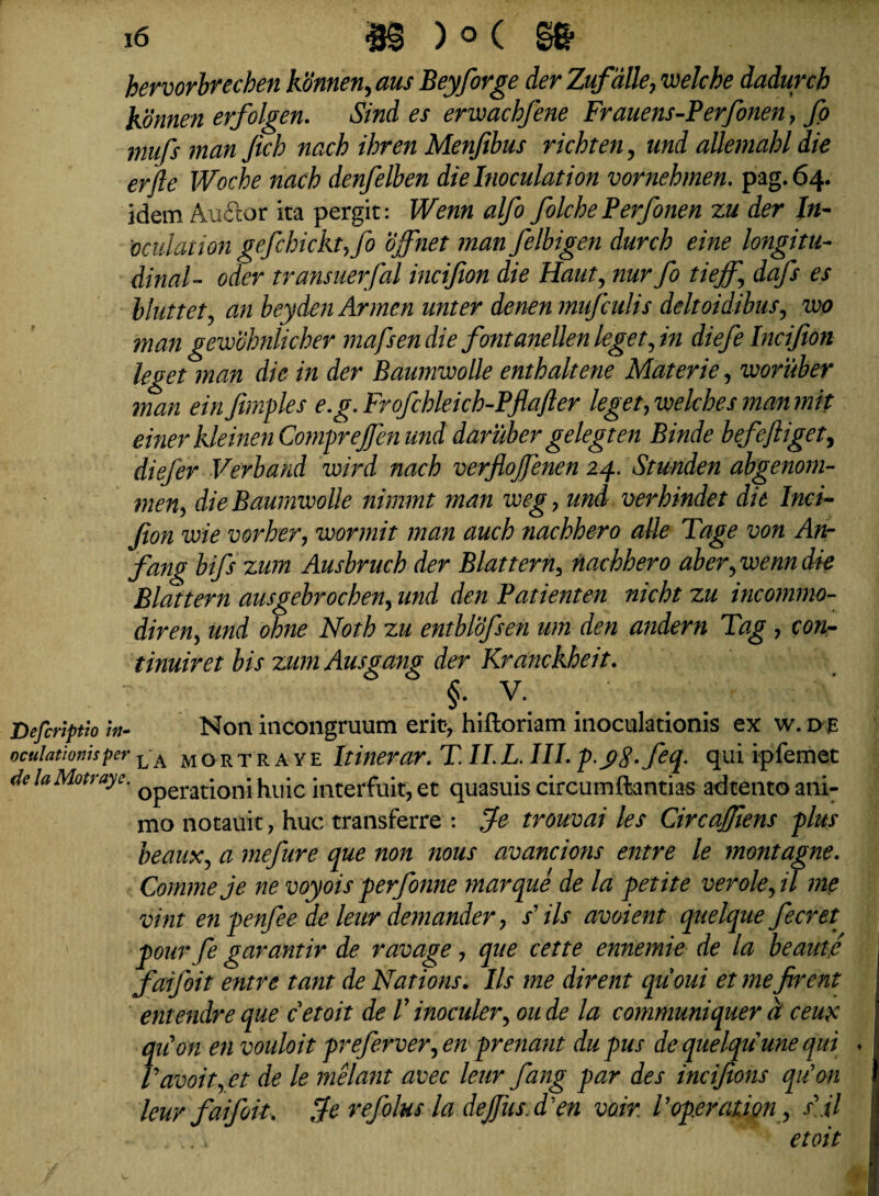 hervorbrechen konnen, aus Beyforge der Zufalle, welcbe dadurch Konnen erfolgen. Sind es erwachfene Frauens-Perfonen, fo mufs man fich nach ihren Menfibus richten, und allemabl die erfte Woche nach denfelben dielnoculation vornehmen. pag.64. idem Auftor ita pergit: Wenn alfo folche Perfonen zu der In- 'ocniation gefchicktjo ojfnet man felbigen durcb eine longitu¬ dinale oder transuerfal incijion die Haut\ nur fo tiejf, dafs es bluttet, an beydenArmen unter denen mufculis deltoidibus, wo man gewohnlicher mafsen die fontanellen leget, in diefe Incijion leget man die in der Baumwolle enthaltene Materie, woruber man ein Jimples e.g. Frofchleich-Pflafler leget, welches man mit einerkleinen Comprejfen und daruber gelegten Binde befe fliget, diefer Verband wird nach verflojfenen 24. Stunden abgenom- men, die Baumvoolle nimmt man weg> und ver binde t die Inci¬ jion wie vorher, wormit man auch nachhero alie Tage von An- fang bifs zum Ausbruch der Blattern, nachhero aber, wenn die Blattern ausgebrochen, und den Patienten nicht zu incommo- diren, und ohne Noth zu entblofsen um den andern Tag , con- tinuiret bis zumAusgang der Kranckheit. §•. v. Defcriptio 'm- Non incongruum erit, hiftoriam inoculationis ex w. dje oculationis per L A mortraye Itinerar. TII. L. III. p.c>8-feq- qui ipfemet delaMotraye. 0peratjoni huic interfuit, et quasuis circumftantias adtento ani¬ mo notauit, huc transferre : fe trouvai les Circajfiens plus beauXj a mefure que non nous avancions entre le montagne. Comme je ne voyois perfonne marque de la petite verolefll me vint en penfee de leur demander, / iis avoient quelque fecret pour fe garantir de ravage, que cette ennemie de la beante faijoit entre tant de Nations. Iis me dirent quoui et me firent entendre que cetoit de V inoculer, oude la communiquer d ceux quon en vouloit preferver, en prenant du pus de quelquune qui ♦ Vavoit, et de le melant avec leur fang par des incifions qu’on leur faifrit, fe refolus la defiis. d 'en voir. Vop.eration, s\t7 etoit
