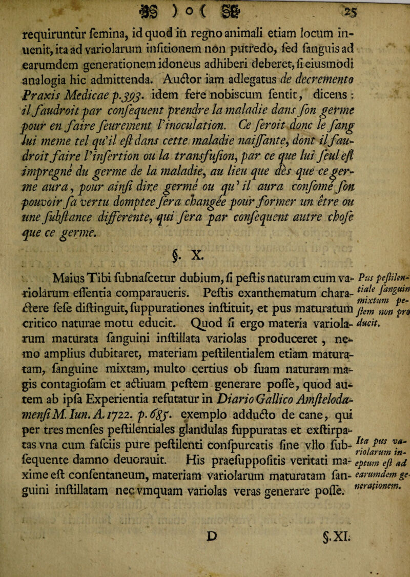 requiruntur femina, id quod in regno animali etiam locum in- uenit,itaad variolarum infitionem non putredo, fed fanguisad earumdem generationem idoneus adhiberi deberet, fi eiusmodi analogia hic admittenda. Audior iam adlegatus de decremento Praxis Medicae p.jftj. idem fere nobiscum fentit, dicens: il faudroit par confequent prendre la maladie dans fon germe pour en faire feurement Vinoculation. Ce feroit donc le fang lui meme tel qu'il efl dans cette ?naladie naiffante, dont ilfau- droitfaire V infert ion ou la transfufton, par ce que lui feulefl impregne du germe de la maladie, au lieu que des que-ceger¬ me aura, pour ainfi dir.e germe ou qu ’ il aura confomefon pouvoir fa vertu domptee fera changee pour former un etre ou une fuhflance differente, qui fera par confequent autre cbofe que ce germe. §. X. Maius Tibi fubnafcetur dubium, fi peftis naturam cum va¬ riolarum edentia comparaueris. Peftis exanthematum chara- dlere fefe diftinguit, fuppurationes inftituit, et pus maturatum critico naturae motu educit. Quod fi ergo materia variola- rum maturata fanguini inftillata variolas produceret, ne* fflo amplius dubitaret, materiam peftilentialem etiam matura¬ tam, fanguine mixtam, multo certius ob fuam naturam mar¬ gis contagiofam et adiuam peftem generare pofle, quod au¬ tem ab ipfa Experientia refutatur in Diario Gallico Amfteloda- menfiM.Iun.AiJzi. p.&SS- exemplo addudlo decane, qui per tres menfes peftilentiales glandulas fiippuratas et exftirpa- tas vna cum fafciis pure peftilenti confpurcatis fine vllo fub- fequente damno deuorauit. His praeluppofitis veritati ma¬ xime eft confentaneum, materiam variolarum maturatam fan¬ guini inftillatam nec vmquam variolas veras generare pofle. Pus pefitilm- tiale fanguin mixtum pe¬ ftem non pro ducit. Ita pus va¬ riolarum in¬ eptum eft ad earumdem ge¬ nerationem. S-xl D