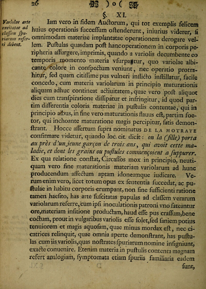 §. XI. Variolae arte Iam vero in fidem Auftorum, qui tot exemplis felicem 'ckftTfrt huius °Perationis fuccefTum offenderunt, iniurius viderer, fi fiaram refer- omnimodam materiae implantatae operationem derogare vel- ti debent. lem. Puftulas quasdam poft hanc operationem in corporis pe- ripheria affingere, imprimis, quando a variolis decumbente eo temporis momento materia vfurpaptur, quo variolae albi¬ cante colore in confpectum veniunt, nec operatio protra¬ hitur, fed quam citiffime pus vulneri inflicto infiillatur, facile concedo, cum mateiia variolarum in principio maturationis aliquam adhuc contineat a6tiuitatem, quae vero poft aliquot dies cum tranfpiratione diffipatur et infringitur, id quod par- tim differentia coloris materiae in puftulis contentae, qui in principio albus, in fine vero maturationis flauus eft,pardm foe- tor, qui inchoante maturatione magis percipitur, fatis demon- ftrant. Hocce aflertum fupra nominatus de la motraye confirmare videtur, quando loc. cit. dicit: on la (fille) porta au pres d'unjeunegarcon de trois ans, qui avoit cette ma- ladie, et dont les gravns ou puftules counncncfieut a fuppurcr. Ex qua relatione confiat, Circaflos mox in principio, neutl- quam vero fine maturationis materiam variolarum ad hunc producendum affectum aptam idoneamque iudicare. Ve¬ rum enim vero, licet totum opus ex fententia fuccedat, ac pu- ftulae in habitu corporis erumpant, non fine fuflicienti ratione tamen haefito, has arte fufcitatas papulas ad claflem verarum variolarum referre, cum ipfi inoculationis patroni vno fateantur ore,materiam infirione produ<ftam,haud effe pus craffum,bene coitum, prout in vulgaribus variolis effe folet,fed faniem potius tenuiorem et magis aquofam, quae minus mordax eft, nec ci¬ catrices relinquit, quae omnia aperte demonftrant, has puftu¬ las cum iis variolis,quas noftratesfpuriarum nomine infigniunt, exacte conuenire. Etenim materia in puftulis contenta magnam refert analogiam, fymptomaca etiam fpuriis familiaria eadem • C funt,