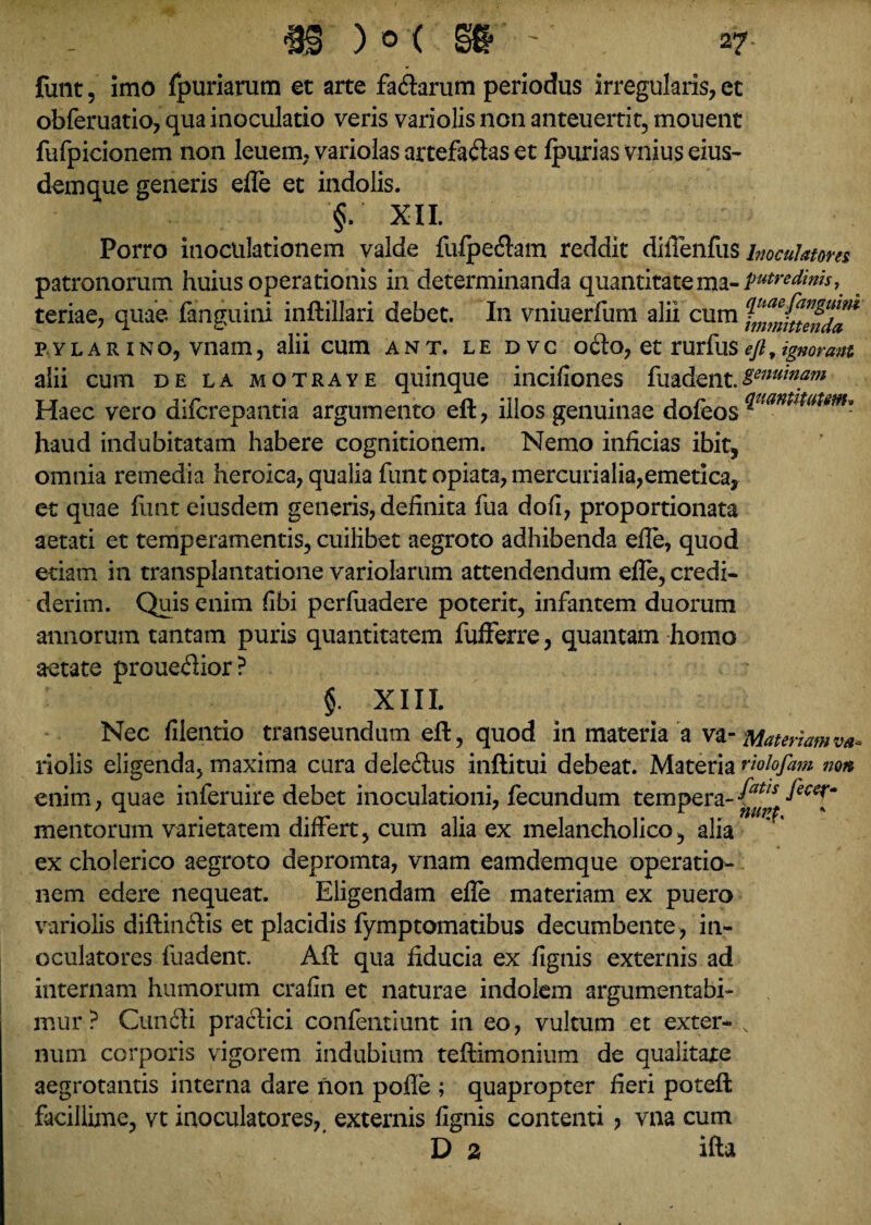 funt, imo fpuriarum et arte fa&arum periodus irregularis, et obferuatio, qua inoculatio veris variolis non anteuertit, monent fufpicionem non leuem, variolas artefaftaset Ipurias vnius eius¬ dem que generis efle et indolis. §. XII. Porro inoculationem valde fufpefhm reddit difienfus inoculatores patronorum huius operationis in determinanda quantitatema- putredinis, teriae, quae (anguini inftillari debet. In vniuerfum alii cum fnmittendT p.YLAR Ino, vnam, alii cum ant. le dvc o£to, et rurliis ejt, ignorant. alii cum de la motraye quinque incifiones fuadent.ienui»am Haec vero difcrepantia argumento eft, illos genuinae dofeos ^uam'ltamu haud indubitatam habere cognitionem. Nemo inficias ibit, omnia remedia heroica, qualia funt opiata, mercurialia,emetica, et quae funt eiusdem generis, definita fua dofi, proportionata aetati et temperamentis, cuilibet aegroto adhibenda efle, quod etiam in transplantatione variolarum attendendum efle, credi¬ derim. Quis enim fibi perfuadere poterit, infantem duorum annorum tantam puris quantitatem fufferre, quantam homo aetate proueflior? §. XIII. Nec filentio transeundum eft, quod in materia a va- Materiam va- riolis eligenda, maxima cura dele&us inftitui debeat. Materia riolofam non, enim, quae inferuire debet inoculationi, fecundum tempera-fecerKm mentorum varietatem differt, cum alia ex melancholico, alia ex cholerico aegroto depromta, vnam eamdemque operatio¬ nem edere nequeat. Eligendam efle materiam ex puero variolis diftin&is et placidis fymptomatibus decumbente, in¬ oculatores fuadent. Aft qua fiducia ex fignis externis ad internam humorum crafin et naturae indolem argumentabi¬ mur? Cun&i praclici confentiunt in eo, vultum et exter- s num corporis vigorem indubium teftimonium de qualitate aegrotantis interna dare non polle ; quapropter fieri poteft facillime, vt inoculatores, externis fignis contenti > vna cum D 2 ifta