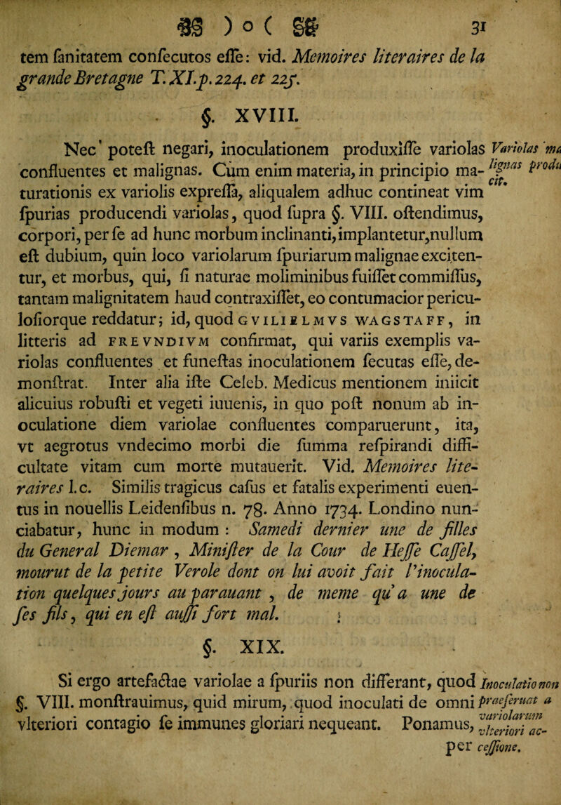 tem fanitatem confecutos elle: vid. Memoires literaires de la grande Br et agne T. XI.fi. 224. et 22J. §. XVIII. Nec' poteft negari, inoculationem produxifle variolas Variolas'm confluentes et malignas. Cum enim materia, in principio ma- H”as ^ro^u curationis ex variolis exprefla, aliqualem adhuc contineat vim fpurias producendi variolas, quod fupra §. VIII. oftendimus, corpori, per fe ad hunc morbum inclinanti,implantetur,nullum eft dubium, quin loco variolarum fpuriarum malignae exciten¬ tur, et morbus, qui, fi naturae moliminibus fuifletcommiflus, tantam malignitatem haud cqntraxiflet, eo contumacior pericu- lofiorque reddatur; id, quod gviliilmvs wa g s t a f f , in litteris ad frevndivm confirmat, qui variis exemplis va¬ riolas confluentes et funeftas inoculationem fecutas efle, de- monftrat. Inter alia ifte Celeb. Medicus mentionem iniicit alicuius robufti et vegeti iuuenis, in quo pofl: nonum ab in¬ oculatione diem variolae confluentes comparuerunt, ita, vt aegrotus vndecimo morbi die fumma refpirandi diffi¬ cultate vitam cum morte mutauerit. Vid. Memoires lite¬ raires \.c. Similis tragicus cafus et fatalis experimenti euen- tus in nouellis Leidenfibus n. 78. Anno 1734. Londino nun- ciabatur, hunc in modum : Samedi derui er une de files du General Diernar , Minifter de la Cour de HeJfe Cajfely mourut de la petite Verole dont on lui avoit fait 1'inocula- tion quelquesjours auparauant , de meme qua me de fes fis, qui en eft aujjt fort mal. > §. XIX. Si ergo artefa<flae variolae a fpuriis non differant, quod inoculatio non §. VIII. monftrauimus, quid mirum, quod inoculati de omni praefiniat a vlteriori contagio fe immunes gloriari nequeant. Ponamus, per cejjione.