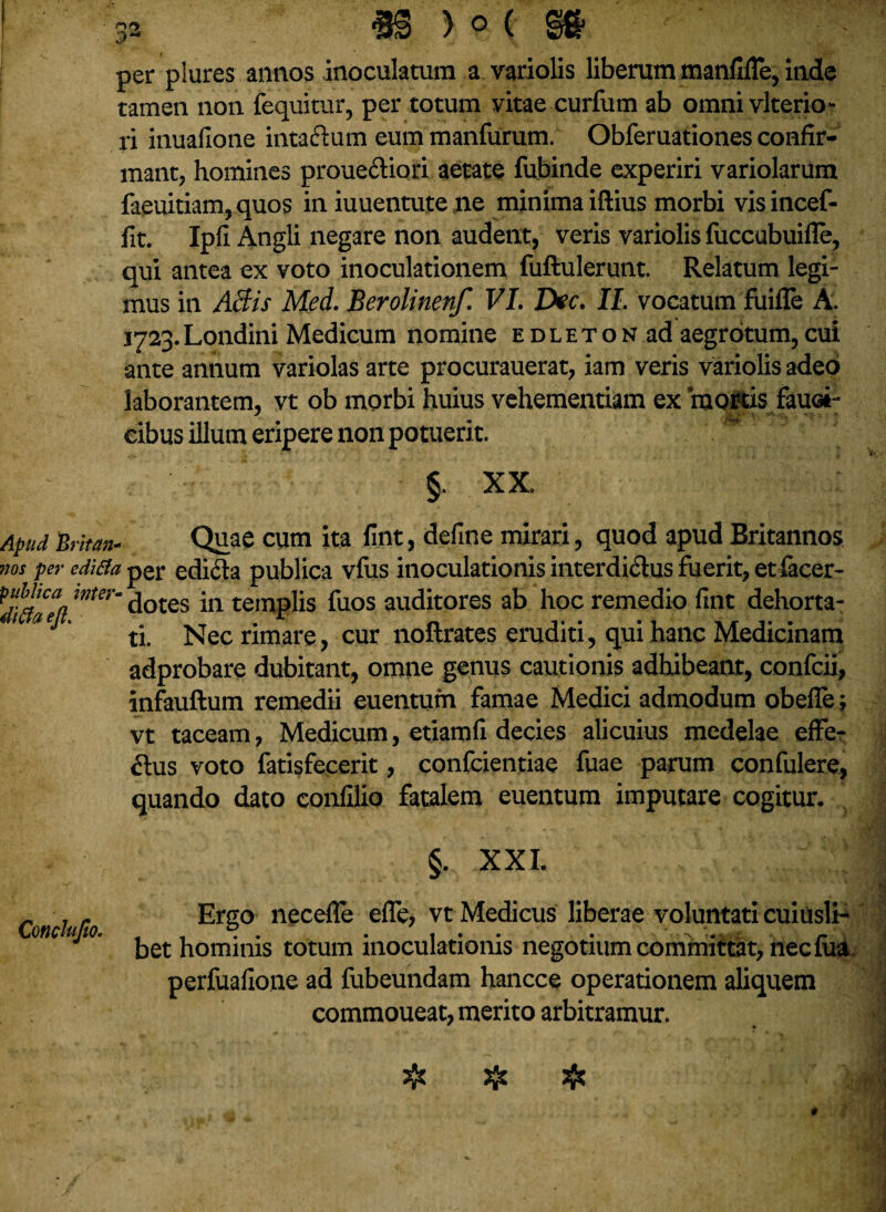 1 32 «S ) o ( @0- per plures annos inoculatum a variolis liberum manfifle, inde tamen non fequitur, per totum vitae curfum ab omni vlterio* ri inuafione intaftum eum manfurum. Obferuationes confir¬ mant, homines proueftiori aetate fubinde experiri variolarum faeuitiam,quos in iuuentute lie minima iftius morbi visincef- fit. Ipfi Angli negare non audent, veris variolis fuccubuifle, qui antea ex voto inoculationem fuftulerunt. Relatum legi¬ mus in Aftis Med. Berolinenf. VI. Dee. II. vocatum fuilTe A. i723.Londini Medicum nomine edleton ad aegrotum,cui ante annum variolas arte procurauerat, iam veris variolis adeo laborantem, vt ob morbi huius vehementiam ex mortis fauei- cibus illum eripere non potuerit. §. XX. Apud 'Britan- Quae cum ita fint, define mirari, quod apud Britannos »os per cdi&a per edifta publica vfus inoculationis interdidus fuerit, et facer- wter~ dotes in templis fuos auditores ab hoc remedio fint dehorta- J ti. Nec rimare, cur noftrates eruditi, qui hanc Medicinam adprobare dubitant, omne genus cautionis adhibeant, confcii, infauftum remedii euentufn famae Medici admodum obefle; vt taceam, Medicum, etiamfi decies alicuius medelae effer ftus voto fatisfecerit, confcientiae fuae parum confulere, quando dato confilio fatalem euentum imputare cogitur. §. XXI. Conchjlo. Ergo neceffe effe, vt Medicus liberae voluntati cuiusli¬ bet hominis totum inoculationis negotium committat, nec fua perfuafione ad fubeundam hancce operationem aliquem commoueat, merito arbitramur. ❖ # # *