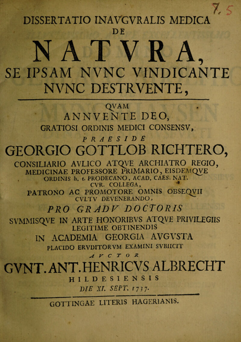 DISSERTATIO INAVGVRALIS MEDICA NATVRA, SE IPSAM NVNC VINDICANTE NVNC DESTRVENTE, QVAM ANNVENTE DEO, GRATIOSI ORDINIS MEDICI CONSENSV, GEORGIO GOTTLOB RICHTERO, CONSILIARIO AVL1CO ATQVE ARCHIATRO REGIO, MEDICINAE PROFESSORE PRIMARIO, EISDEMQVE ORDINIS h. t. PRODECANO, ACAD, CAES. NAT. CVR. COLLEGA, *' PATRONO AC PROMOTORE OMNIS OESEQVII CVLTV DEVENERANDO, PRO GRABV DOCTORIS SVMMISQVE IN ARTE HONORIBVS ATQVE PRIVILEGIIS LEGITIME OBTINENDIS , IN ACADEMIA GEORGIA AVGVSTA PLACIDO ERVDITORVM EXAMINI SVBIICIT G VNT. ANT. HENRIC V S ALBRECHT hildesiensis die XI. SEPT. 1717. GOTTINGAE LITERIS HAGER1ANIS.