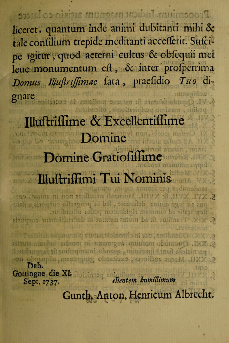 liceret, quantum inde animi dubitanti mihi & tale confiiium trepide meditanti acceflerit. Suici- pe igitur, quod aeterni cultus & obfcquii mei leue monumentum eft, & inter prolperrima Domus IUufiriJJimae fata, praefidio Tuo di¬ gnare O { 3 Illoflriffime & Excellentiffime Domine ° '' .frsvAtLvJiriSi Domine Gratiofiffime Illuftriflxmi Tui Nominis 1! ' .1! 2 Miruvt < An j f * ♦ * - '; I * >■ - V I. -;•*€ i ,u-: c n r • n t, » c aiitij Dab. Gotdngae die XI. ; Septf 1737. (Jientem humillimum Guntk Anton. Henricum Albrecht.