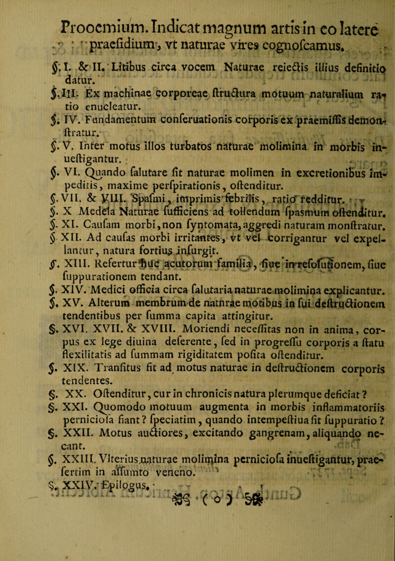 : •' praefidium-j vt naturae vires cognofcamus. §\l. & II. Litibus circa vocem Naturae reiedis illius definitio datur. 5.III* Ex machinae corporeae ftfu&ura motuum naturalium ra*? tio enucleatur. 5* IV. Fundamentum conferuationis corporis ex praemiffis demon* Uratur. ' >. §. V. Inter motus Illos turbatos naturae molimina in morbis in- ueftigantur. : , - . r §• VI. Quando falutare fit naturae molimen in excretioniBus im¬ pedi iis , maxime perfpirationis, oftenditur. VII. & VIII. Spafmi, imprimis'febrilis v ratio'redditur, r §. X Medela Naturae fufficiens ad tollendum fpasmUm oftenditur. XI. Caufam morbi,non fyntomata, aggredi naturam monftratur* § XII. Ad caufas morbi irritantes, vt vel Corrigantur vel expel¬ lantur, natura fortiusJnfurgit. f. XIII. Refertur Huc acutorum familia , ffiue imrefoluftonem, flue fuppu rationem tendant. §. XIV. Medici officia circa fal utar ia naturae molimina explicantur. XV. Alterum membrum de natnrae motibus in fui deftrudionem tendentibus per fumma capita attingitur. §. XVI. XVII. & XVIII. Moriendi neceffitas non in anima, cor¬ pus ex lege diuina deferente, fed in progreflii corporis a ftatu flexilitatis ad fummam rigiditatem pofita oftenditur. XIX. Tranfitus fit ad, motus naturae in deftructioncm corporis tendentes. §. XX. Oftenditur, cur in chronicis natura plerumque deficiat ? §. XXI. Quomodo motuum augmenta in morbis inflammatoriis perniciofa fiant? fpeciatim, quando intempeftiuafit fuppuratio? §. XXII. Motus au&iores, excitando gangrenam, aliquando ne¬ cant. §. XXIII. Vlterius oatiirae molimina perniciofa inueftigantur, prae- fertim in affumto veneno. Vi 1 •'/ . XXIV.Epilogus,; (O) S* * *