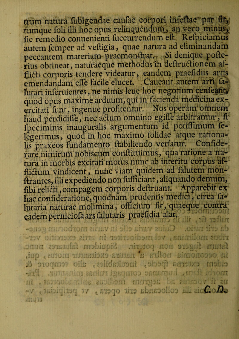 trum natura fubigendae caufae corpori itifeftae par fie,j turnque foli illi hoc opus relinquendurtb .an vero, minus, fic remedio conuenienti fuccurrendum eft. Refpiciamus autem femper ad veftigia, quae natura ad eliminandam peccantem materiam praemonfhat, Si denique pofte- rius obtineat, naturaeque methodus in deftrudfionem af- flicdi- corporis tendere videatur, eandem praeiidiis artis emendandam eflfe facile elucet. Caueant autem arti fa- furari inferuientes, ne nimis leue hoc negotium cenfeant, quod opus maxime arduum, qui in facienda medicina ex¬ ercitati furit, ingenue profitentur. Nos operam omnem haud perdidifle, nec a&um omnino egifie arbitramur, fi fpeciminis inauguralis argumentum id potiffimum fe- legerimus, quod in hoc maximo folidae atque rationa¬ lis praxeos fundamento ftabiliendo verfatur. Confide- rare nimirum nobiscum conftituimus, qua ratione a na¬ tura in morbis excitati motus nunc ab interitu corpus if- fliclum vindicent, nunc viam quidem ad ialutcm mon- ftrantes, illi expediendo non fufliciant, aliquando demum, fibi reli&i, compagem corporis deftruant. Apparebit ex hac confideratione, quodnam prudentis medici, circa fa- lutaria naturae molimina, officium fit, quaeque contra eadem perniciofa ars falutaris praefidia alat. A. £aQo