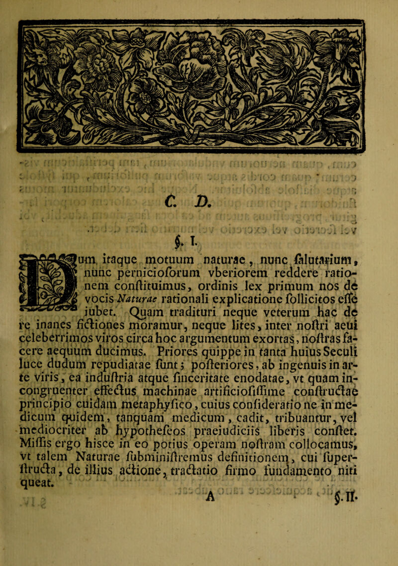 OS: C. D. $ . I. im itaque motuum naturae, nunc falutarium, nunc pernicioforum vberiorem reddere ratio¬ nem conflituimus, ordinis lex primum nos de vocis Naturae rationali explicatione follicitos efle iubet. Quam tradituri neque veterum hac de re inanes fixiones moramur, neque lites, inter noftri aeui celeberrimos viros circa hoc argumentum exortas, noflras fa¬ cere aequum ducimus. Priores quippe in tanta huius Seculi luce dudum repudiatae fimt; pofteriores, ab ingenuis in ar¬ te viris, ea induflria atque finceritate enodatae/vt quamin- congruepter effedlus machinae artificiofiffime conftru&ae principio cuidam metaphyfico , cuius confideratio ne in me¬ dicum quideni, tanquani medicum , cadit, tribuantur, vel mediocriter ab hypothefeos praeiudiciis liberis conflet. Miflis ergo hisce in eo potius operam noflram collocamus, vt talem Naturae fubminiflremus definitionem, cui fuper- flruda, de illius adiione, tradiatio firmo fundamento niti queat. A $.If.