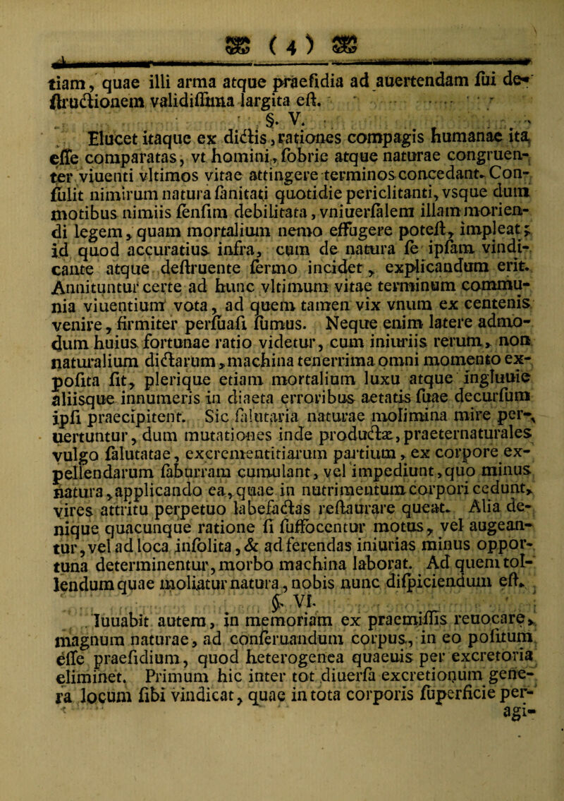 —1—- • ■ -•'- • ••• - ■ tiam, quae illi arma atque praefidia ad auertendam fui de* ftrudionem validiffima largita eft. * ' ,: 1 §. v* : ; Elucet itaque ex didis , rationes compagis humanae ita effe comparatas, vt hominirfobrie atque naturae congruen¬ ter viue uti vltimos vitae attingere terminos concedant» Con- fulit nimirum natura fanitad quotidiepericlitanti,vsque dum motibus nimiis fenfim debilitata, vniuerfalem illammorien- di legem, quam mortalium nemo effugere poteft, impleat; id quod accuratius, infra, cum de natura fe ipfam vindi¬ cante atque deftruente fermo incidet, explicandum erit. Annituntur certe ad hunc vltimum vitae terminum commu¬ nia viuernium vota, ad quem tamen vix vnum ex centenis venire, firmiter perfuafi fumus. Neque enim latere admo¬ dum huius fortunae ratio videtur, cum iniuriis rerum, non naturalium didarum ,machina tenerrima omni momento ex- pofita fit, plerique etiam mortalium luxu atque ingluuie aliisque innumeris in diaeta erroribus aetatis fuae decurfum ipli praecipitent. Sic falutaria naturae molimina mire per-, uertuntur,dum mutationes inde produdse, praeternaturales vulgo falutatae, excrementitiarum partium, ex corpore ex¬ pellendarum fabprram cumulant, vel impediunt,quo minus natura,applicando ea,quae in nutrimentum corpori cedunt, vires attritu perpetuo labefadas reftaurare queat» Alia de¬ nique quacunque ratione fi fuffbcentur motus, vel augean¬ tur,vel adloca infolita,& ad ferendas iniurias minus oppor¬ tuna determinentur , morbo machina laborat. Ad quem tol¬ lendum quae moliatur natura , nobis nunc difpiciendum efly ‘ ; Wibsrn VI. ■ . * ; luuabit autem, in memoriam ex praemiffis reuocare, magnum naturae, ad confemandum corpus, in eo politum dfle praefidium, quod heterogenea quaeuis per excretoria eliminet. Primum hic inter tot diuerfa excretioqutii gene¬ ra locum fibi vindicat, quae in tota corporis fuperficie per-