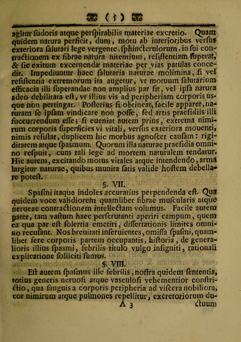 agitur fudoris atque perfpirabilis materiae excretio. Quam quidem natura perficit, dum, motu ab interioribus verfus exteriora falutari lege vergente, fphinderulorum, in fui con¬ tra Aionem ex fibrae natura nitentium, refifientiam fuperat, & fic exitum excernendae materiae per vias patulas conce¬ dit. Impediuntur haec falutaria naturae molimina, fi vel refiftentia extremorum ita augetur, vt motuum falutarium efficacia illi fuperandae non amplius par fit, vel ipfa natura adeo debilitata eft, vt illius vis ad peripheriam corporis us- que non pertingat. Pofterius fi obtineat, facile apparet,na¬ turam fe ipfam vindicare non poffe, fed artis praefxdiis illi fuocurrendum effe; fi eueniat autem prius, extrema nimi¬ rum corporis fuperficies vi vitali, verfus exteriora mouenti* nimis refifiat, duplicem hic morbus agnofcet caufam: rigi¬ ditatem atque fpasmum. Quorum illa naturae praefidia omni¬ no refpuit, cum tali lege ad mortem naturalem tendatur. Hic autem, excitando motus vitales atque intendendo, arma largitur naturae, quibus munita fatis valide hoftem debella* ye potefi. §. VII. Spafini itaque indoles accuratius perpendenda eft. Qua quidem voce validiorefn quamlibet fibrae mufcularis atque nerueae contradionem intelledam volumus. Facile autem patet, tam vaftum haec perfcrutanti aperiri campum, quem ea qua par eft folertia emetiri, differtationis limites omni¬ no recuiant. Nosbreuitatiinferuientes,omiffa fpafmi,quam¬ libet fere corporis partem occupantis, hiftoria , de genera¬ lioris illius fpasmi, febrilis titulo, vulgo jnfigniti, rationali explicatione folliciti fumus. §. VIII. Eft autem fpafmus ille febrilis, noftra quidem fententia, totius generis neruofi atque vasculofi vehementior conftri- dio, qua fanguisa corporis peripheria ad vifccra nobiliora, cor nimirum atque pulmones repellitur, excretoriorum du-