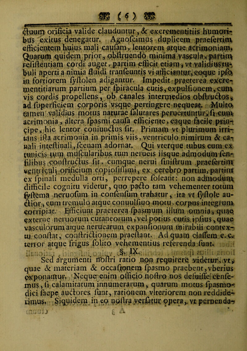 m duurp orificia valide clauduntur ,& excremendtiis humori-* bus exitus denegatur. Agnofcimus duplicem praefertim efficientem huius mali capiam, lentorem atque acrimoniam* Quarum quidem prior, qbfiruendo minima vaseulav partiti\ refiftentiam cordi auget, partim efficit etiam $ vt validius tu¬ buli aperti a nimia fluidi tranfeuntis vi afficiantur, eoque ipfo in fortiorem fyfiolen adigantur. Impedit praeterea excre- mentidarum partium per lpiracula cutis, expulfiouem, cum vis cordis propellens, ob canales intermedios obftrudos, ad fuperficiem corporis vsque pertingere nequeat. Multo tamen validius motus naturae falutares pemettuntur, fi cum acrimonia, altera fpasmicaufa efficiente,eaque facile prin¬ cipe, hic lentor coniundtus fit. Primam vt plurimum irri¬ tans ifta acrimonia in primis viis, ventriculo nimirum & ca-, «ali inteftinali, fcenam adornat. Qui vterque tubus eum ex tunicis oun mufcularibus tum nerueis iisque admodum fen^ filibus conftructus fit, cumque nerui finjftrum praefertim \iPrificium;CQpiafiffimi, ex cerebro partim, partint ex fprhali medulla orti / perrepere foieaiit: non admodum difficile cognitu videtur, quo pado tam vehementer totum <yftema neruofum in confenfum trahatur, ita vt fyftole au¬ ctior, cum tremulo atque cqnuulfiuq motu. corpus integrum corripiat. Efficiunt praeterea fpasmum illum omnia, quae externe ncruorum cutaneorum, vel potius cutis ipfius, quae vasculorum arque neruearum expanfionum mirabili contex¬ tu confiat, conftridionem praefiant. Ad quam cladem e. c. terror atque frigus folito vehementius referenda funt. JJj ,. _ j ; ■' ,. , ..§♦ IX........ Sed aVgumenti rfofiri ratio non requirere yicietur, vt^ quae & materiam & occafronem fpasmo praebent,vberius exponantur. Neque; enim officio nofiro nos defuiffe cenfe- mus, fi calamitatum innumerarum, quarum motus fpasmo- dici faepe auctores funt, rationem vlteriorem non reddide¬ rimus* Siquidem in eo uofira yerfatur pperavt perpendam