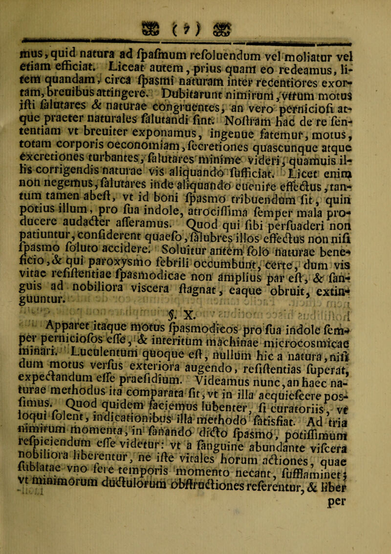 se ‘o) m .. _____ .... ***mmmm . , , ...nn—— „ .. mus,quid natura ad fpafmum refoluendum vel moliatur vel etiam efficiat. Liceat autem, prius quam eo redeamus, li- tem quandam, circa fpasmi naturam inter reCentiores exor¬ tam, breuibus attingere» Dubitarunt nimirum, vffum motus ifti falutares & naturae congruentes, an vero perniciofi at-* que praeter naturales falutandi finti Noftram hac de re fen- tendam vt breuiter exponamus, ingenue fatemur, motus, totam corporis oeconomiam, fecretiones quascunque atque Cxcretiones turbantes, falutares minime videri, quamuis il¬ lis corrigendis naturae vis aliquando fufficiat. Licet enim non negemus , falutares inde aliquando euenire effe&us, tan¬ tum tamen abefi, vt id boni fjyasmo tribuendum fit, quini potius illum > pro fua indole, atrociffima femper mala pro- duceie audadter afferamus. Quod qui fibi perfuaderi non patiuntur, confiderent quaefo,falubres ilIos efferus nonnifi fpasmo foluto accidere. Soluitur antem folo naturae bene* ficio,<x qui paroxysmo febrili occumbunt, certe, dum vis vitae 1 elinendae fpasmodicae non amplius par eft , & fan* guis ad nobiliora viscera fiagnat, eaque obruit, extin- guuntur. 5 ; *;r . . % x. ^ndnbfn o^rf^udtiimpH: Apparet itaque motus fpasmodicos pro fua indole fem* pei peiniciofos effe , & interitum machinae microcosmicae minaii. Luculentum quoque efi, nullum hic a natura , nili dum-motus verfus exteriora augendo, refiftentias fuperat, expectandum effe praefidium. Videamus nunc,an haec na¬ turae methodus ita comparata fit, vt in illa acquiefcerepos- firnus. Quod quidem faciemus Iubenter, fi curatoriisy vt loqui (olent, indicationibus1 illa methodo fatisfiat. Ad tria mmirum momenta, to faffaiid* 'dido fpasmo, podflimum lefpiciendum effe videtur: vt a fanguine abundante vifcera nobiliora liberentur, ne iffe virales horum adiones, quae lublatae vno Iere temporis momento necant, fiiffiaminet* minimorum dudulorum obffrudiones referentur, & liber per