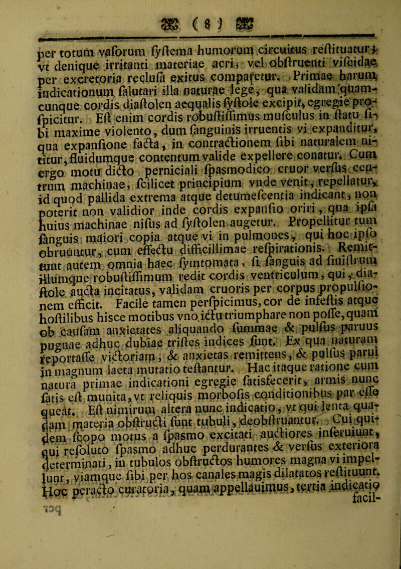 per totum vaforum fyfiema humorum circuitus rcffi tuatur} vt denique irritanti materiae acri j vel obftruenti vifeidae, per excretoria recludi exitus comparetur. , Primae harum, indicationum falutari illa naturae lege, qua validam[quam- cunque cordis diaftolen aequalis (yftole excipit, egregie pro- fpicitur. Eli enim cordis robuffiffirtius mufculus in flatu h-> bi maxime violento, dumfanguinis irruentis vi expanditur, qua expanfxone fada, in contradionem fibi naturalem ni¬ titur, fluidumque contentum valide expellere conatur. Cum ergo motu ditio perniciali fpasmodico eruor verfus cen¬ trum machinae, fcilicet principium vnde venit, repellatur, id quod pallida extrema atque detumefeentia indicant , non poterit non validior inde cordis expanfio oriri, qua ipfa huius machinae nifus ad fyflolen augetur. Propellitur, tum fanguis maiori copia atque vi in pulmones , qui hoc lplo obruantur, cum effedu difficillimae refpirationis. Remit¬ tunt autem omnia haec fymtomata, fi fanguis ad fimllriim illumque robuiliffimum redit cordis ventriculum, qui,-dia- ftole a uda incitatus, validam cruoris per corpus propulho- nem efficit. Facile tamen perfpicimus, cor de infeffis atque hoflilibus hisce motibus vno idu triumphare non polle, quairi ob Caufam anxietates aliquando lummae & pulfus paruus pugnae adhuc dubiae trifles indices funt. Ex qUa naturam feportalle vidoriam, & anxietas remittens, & pulfus parui in magnum laeta mutatio teflantur. Hac itaque ratione cum natura primae indicationi egregie fatisfecerit, armis nunc fitis cfl munita, vt reliquis morbofis conditionibus par ei te queat. Eli nimirum altera nunc indicatio, vt qui lenta qua¬ dam materia obffi-udi funt tubuli, deobffiuantur. Cui.qui- dem (copo motus a fpasmo excitati, audiores inleruiunt, qui refoluto fpasmo adhuc perdurantes & verfus exteriora determinati, in tubulos obftrudos humores magna vnmpcl- lunt, viamque fibi per hos canales magis dilatatos renituunt. HoP perado curatoria, quam appellauitiius,tertia indicatio