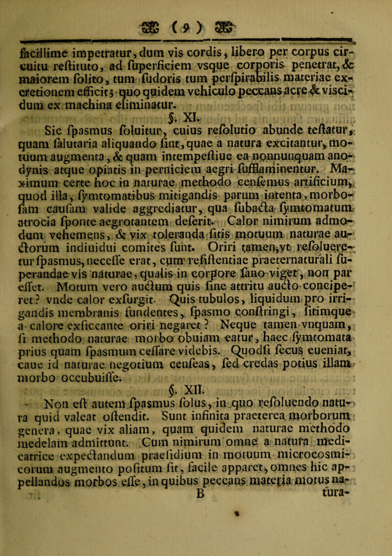 ,1, I ■■■ ' .«■—■I I Jl I !■■■ I ■ ■>— facillime impetratur, dum vis cordis * libero per corpus cir¬ cuitu reftituto, ad fuperficiem vsque corporis penetrat,& maiorem folito, tum fudoris tum pcrfpirabffis materiae ex- cretioiiem efficit 5 quo quidem vehiculo peccans acve&visci- dum ex machina eliminatur. §. XI. Sic fpasmus foluitur, cuius refblutio abunde teftatur* quam (alutaria aliquando fint,quae a natura excitantur, mo¬ tuum augmenta ?& quam intempeftiue ea npnnunquam ano- dynis atque optatis in perniciem aegri fufflaminentur* Ma~ ximum certe hoc in naturae methodo cenfemus artificium,, quod illa, fymtomatibus mitigandis parum intenta, morbo- fam caufam valide aggrediatur, qua fuba&a fymto matum, atrocia fponte aegrotantem deferit. Calor nimirum admo¬ dum vehemens, & vix toleranda fitis motuum naturae au- florum indiuidui comites funt. Oriri tamen,yt refoluerp-; tur fpasmus, necefie erat, cum refiflentiae praeternatufali fu- perandae vis naturae,qualis in corpore fano viget, non par effet. Motum vero au<Sum quis fine attritu aucto concipe¬ ret? vnde calor exfurgit. Quis tubulos, liquidum pro irri¬ gandis membranis fundentes, fpasmo conftringi, fitimquc a calore exficcante origi negaret ? Neque tamen vnquam, fi methodo naturae morbo obuiam eatur, haec fymtomata prius quam fpasmum ceffare videbis. Quodfi fecus eueniat, caue id naturae negotium cenfeas, fed credas potius illam morbo occubuifie. §. XII. : . . : : Non eft autem fpasmus folus, in quo refoluendo natu¬ ra quid valeat oftendit. Sunt infinita praeterea morborum genera, quae vix aliam, quam quidem naturae methodo medelam admittunt. Cum nimirum omne a natura medi- catrice expeclandum praefidium in motuum microcosmi- corum augmento pofitum fit, facile apparet,omnes hic ap¬ pellandos morbos elfe, in quibus peccans materia motusnar- B tura-