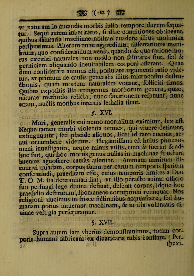 vt naturam ia curandis morbis iufto tempore clucem fequa- tur. Sequi autem iubet ratio, fi illae conditiones obtineant, quibus lialutaira machinae modeae euadere illius molimina perfpexiimus. Aiterum nuac aggredimur differtationis mera- f>rura,quo conliderandum venit, quando & qua ratione mo¬ tus excitati naturales non modo non falutares iint, fed & perniciem aliquando ineuitabilem corpori affeiant. Quae dum coniiderare animus eft, poftulare argumenti ratio vide¬ tur, vt primum de caufis generalis illius microcofmi delira¬ tionis T quam mortem naturalem vocant, folliciti fimus. Quibus expofitis illa attingemus morborum genera, quae, naturae methodo rei icia , nunc limationem refpuunt, nunc etiam, audis motibus internis lethalia fiunt. /. XVI. * - . ' • ^ ,4 ' i c * • f f - «. . . «• • y ■ • 1 * v - ■» Mori, generalis cui nemo mortalium eximitur , lex eft. Neque tamen morbi violentia omnes, qui viuerc delinunt, extinguuntur, fed placide aliquos, licet id raro eueniat,ae¬ tati occumbere videmus. Elegantiffima eft huius phoeno- meni inueftigatio, neque minus vtilis,cum & fuerint & ad¬ huc fmt, qui hoc mortis genus nullas in machinae ftrudura latentes agnofcere caufas afferunt. Animam nimirum di¬ cunt vi quadam, corpus fuumper certum temporis fpatiUin eonferuandi, praeditam effe, cuius temporis limites a Deo T. O. M. ita determinati fmt, vt illo perado anima officio fuo perfungi lege diuina definat, deferat corpus, idque hoc praefidio deftitutum, fpontaneae corruptioni relinquat. Nos religioni ducimus in hisce fidionibus acquiefcere, fed hu¬ manam potius intuemur machinam, & in illa voluntatis di¬ urnae veftigia perfcrutamur. $. XVII. Supra autem iam vberius demonftrauimus, totam cor. «oris humani fabricam ex diuaricatis tubis conflare. Per. * ; H lpexi-