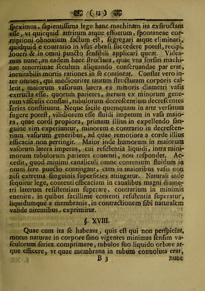 . m '(■??)) ss Jpeximus, fapientiffima lege hanc machinam ita exflru&am efle, vt quicquid attritum atque effectum, fpontaneae cor¬ ruptioni obnoxium facium efl, fegregari atque eliminari, quidquid e contrario in vfus abrofi fuccedere potefl, recipi, Joueri & in omni punfto fenfibili applicari queat. Videa¬ mus nunc,an eadem haec flru&ura, quae vna forfan machi¬ nae tenerrimae feculum aliquando conferuandae par erat, ineuitabilis mortis rationes in fe contineat. Conflat vero in¬ ter omnes, qui mediocriter tantum flrudluram corporis cal¬ lent, maiorum vaforum latera ex minoris diametri vafis extrufta effe, quorum parietes, iterum ex minorum gene¬ rum vafculis conflati, tubulorum decrefcentium decrefcentes feries conflituunt. Neque facile quemquam in arte verfatum fugere potefl, vilidiorem efle fluidi impetum in vafa maio¬ ra, quae cordi propiora, primam illius in expellendo fan- guine vim experiuntur, minorem e contrario in decrefcen¬ tium vaforum generibus, ad quae remotiora a corde illius efficacia non pertingit. Maior inde humorum in maiorum vaforum latera impetus, cui refiflentia liquidi, intra mini¬ morum tubulorum parietes contenti, non refpondet. Ac¬ cedit, quod minimi canaliculi omne contentum fluidum ia omni fere puifeto contingant, cum in maioribus vafis nou jiifi extrema fanguinis fuperficies attingatur* Naturali inde fequitur lege, contenti efficaciam in canalibus magni diame¬ tri laterum refiflentiam fuperare, contrarium in minimis euenire, in quibus facillime contenti refiflentia fuperatur, liquidumque a membranis,in contractionem fibi naturalem valide nitentibus, exprimitur. §. XVIII. Quae cum ita fe haheant, quis efl qui non perfpiciaf, motus naturae in corpore fano vigentes minimas fenfim va- fculorum feries comprimere, tubulos fuo liquido orbare at¬ que efficere, vt quae membrana in tubum conuoluta erat, v ' o B 3 nunc