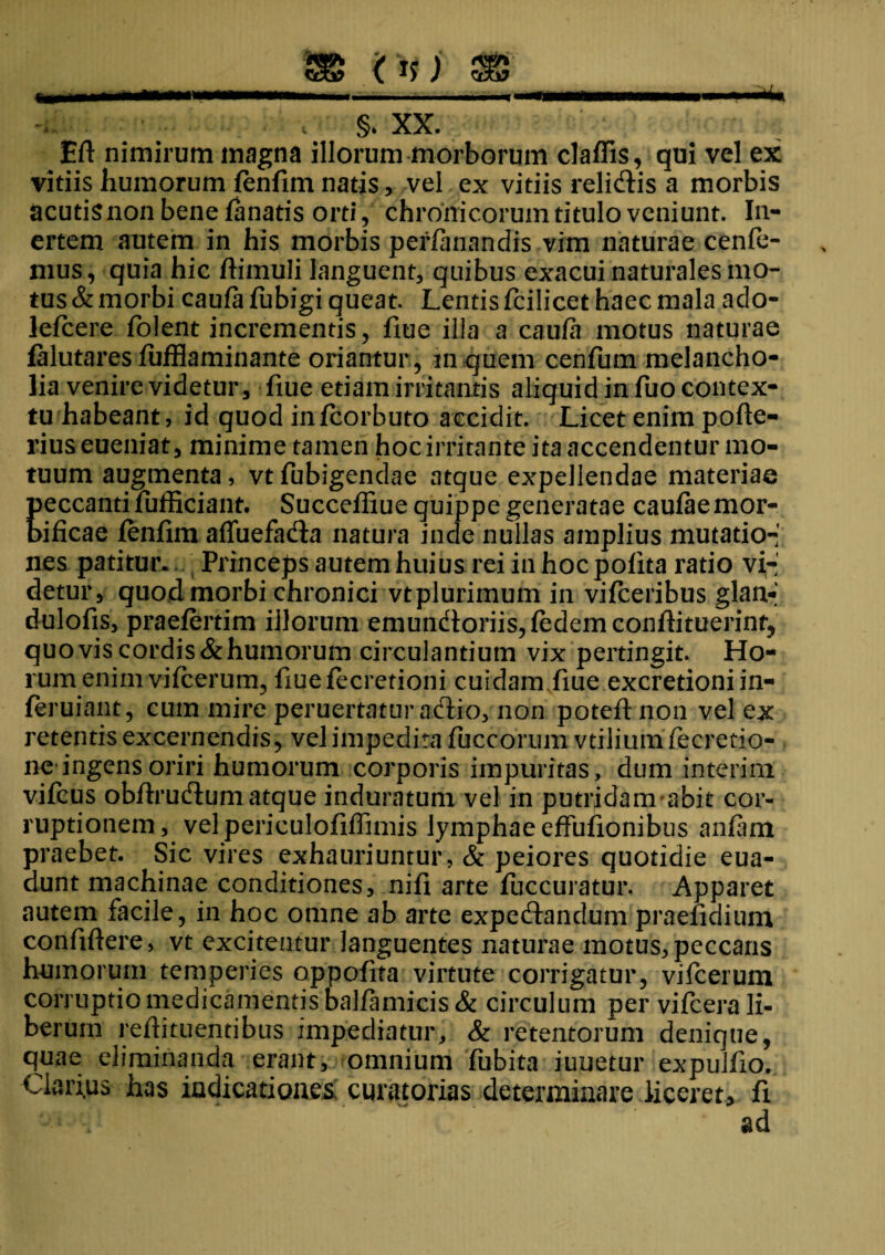 (1?) §. XX. Eft nimirum magna illorum morborum claffis, qui vel ex vitiis humorum fenfim natjs, vel ex vitiis relidis a morbis acutisnonbenefanatis orti, chronicorum titulo veniunt. In¬ ertem autem in his morbis perfanandis vim naturae cenfe- mus, quia hic dimuli languent, quibus exacui naturales mo¬ tus & morbi caufa fubigi queat. Lentis fcilicet haec mala ado- lefcere folent incrementis, flue illa a caufa motus naturae falutares fufflaminante oriantur , in quem cenfum melancho¬ lia venire videtur, fiue etiam irritantis aliquid in fuo contex¬ tu habeant, id quod infeorbuto accidit. Licet enim pofte- riuseueniat, minime tamen hoc irritante ita accendentur mo¬ tuum augmenta, vtfubigendae atque expellendae materiae Keccanti fufficiant. Succeffiue quippe generatae caufae mor- ificae fenfim affuefada natura inde nullas amplius mutatio-' nes patitur. Princeps autem huius rei in hoc pofita ratio va¬ detur, quod morbi chronici vtplurimum in vifceribus glan- dulofis, praefertim illorum emundoms,fedemconfiituerint, quovis cordis&humorum circulantium vix pertingit. Ho¬ rum enim vifcerum, fiuefecretioni cuidam fiue excretioniin- ieruiant, cum mire peruertatur adio, non potefl non vel ex retentis excernendis, vel impedita fuccorum vtiliumfecretio- ne ingens oriri humorum corporis impuritas, dum interim vifeus obftrudum atque induratum vel in putrfdamabit cor¬ ruptionem, vel periculofiffimis lymphae effufionibus anfam praebet. Sic vires exhauriuntur, & peiores quotidie eua- dunt machinae conditiones, nifi arte fuccuratur. Apparet autem facile, in hoc omne ab arte expedandum praefidium confidere, vt excitentur languentes naturae motus,peccans humorum temperies oppofita virtute corrigatur, vifcerum corruptio medicamentis balfamicis & circulum per vifcera li¬ berum reftituentibus impediatur, & retentorum denique, quae eliminanda erant, omnium fubita iuuetur expulfio. Clarius has indicationes curatorias determinare liceret, fi ad