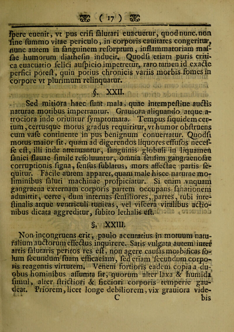 »•*. »**' fpere euenit, vt pus crifi falutari euacuetur, quod nurrc, non fine fummo vitae periculo, in corporis cauitates congeritur, •nunc autem in fanguinem reforptum, inflammatoriam maf- fae humorum diathefin inducit» Quodfi etiam puris crith ca cuacuatio felici aulpicio impetretur, raro tamen id exa&e perfici poteft, quin potius chronicis variis morbis.fomes in corpore vt plurimum relinquatur. §. XXII. Sed mitiora haec funt mala, quae intempeftiue audis naturae motibus impetrantur. Grauiora aliquando atque a- trociora inde oriuntur fymptomata. Tempus fiquidem cer¬ tum,certusque motus gradus requiritur, vt humor obftruens cum vale continente in pus benignum conuertatur. Quodfi motus maior fit, quam ad digerendos liquores effufos necefe (e eft, illi inde attenuantur, languinis globuli in liquamen finiei flauae fimilerefoluuntur, omnia feiifim gangraenofae corruptionis ligna, fenfus fublatus, mors affectae partis fe- quitur. Facile autem apparet, quam male hisce naturae mo¬ liminibus feluti machinae prolpiciatur. Si enim vnquam gangraena externam corporis partem occupans fanationem admittit, certe, dum internas fenfiliores, partes, tubi inte- ftinalis atque ventriculi tunicas, vel vifccra vitalibus adio- nibus dicata aggreditur, fubito lethalis c- - §. v Non incongruens-erit , paulo accuratius in motuum natu- riilium nudorum effedus inquirere. Satis vulgata autem»inter artis lalutaris peritos res eft, non agere caulas moibificasjfb- - Ium fecundum fuain efficaciam, led etiam fecundum corpo¬ ris reagentis virtutem* Veneni fortioris eadem copia a du¬ obus hominibus affumta fit, quorum alter laxa & humida fnnul, alter Aridiori & ficciori corporis temperie gau¬ deat. Priorem,licet longe debiliorem, vix grauiora vide- C bis