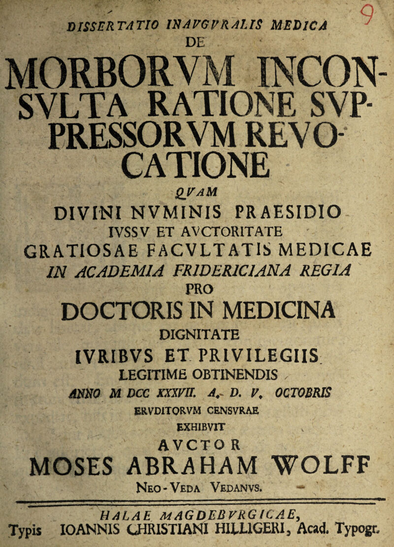 v' DISSERTATIO IN AEGER ALIS MEDICA , ' ; DE q- J \ INPON- SVLTA RATIONE SVP- PRESSORVM REVa CATIONE QVAM DIVINI NVMINIS PRAESIDIO IVSSV ET AVCTOR1TATE GRATIOSAE FACVLTATIS MEDICAE IN ACADEMIA FR1DERIC1ANA REGIA PRO DOCTORIS IN MEDICINA DIGNITATE IVRIBVS ET PRIVILEGIIS; LEGITIME OBTINENDIS ,■ ANNO M DCC XXXEII. A,~ D. E, OCTOBRIS ERVDITORVM CENSVRAE EXHIBVIT AVCTOR ABRAHAM WOLFF Neo-Veda Vedanvs. HALAE MAGDEBVRGICAE, Typis IOANNIS CHRISTIANI HILL1GERI, Aad. Typogr,