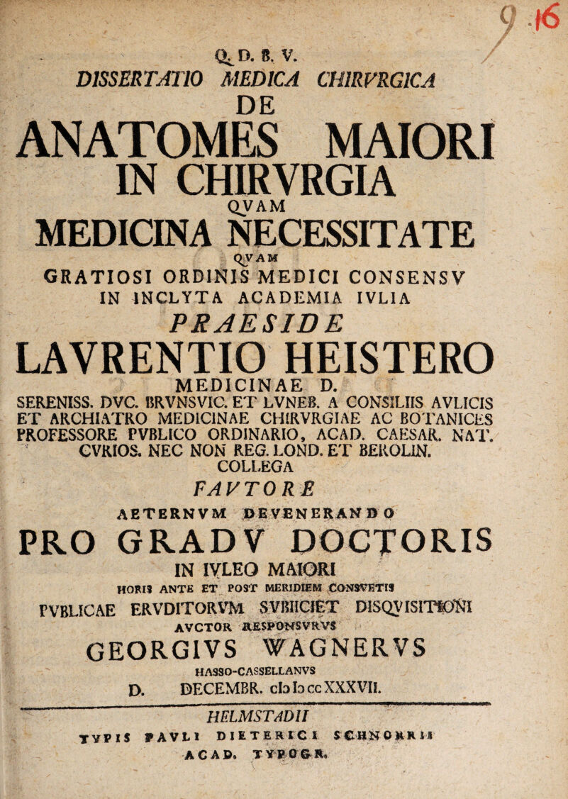 D. B, V. DISSERTjUIO medica CHIRVRGICA DE ANATOMES MAIORI IN CHIRVRGIA QVAM MEDICINA NECESSITATE qvAK GRATIOSI ORDINIS MEDICI CONSENSV IN INCLYTA ACADEMIA IVLIA PRAESIDE LAVRENTIO HEISTERO MEDICINAE D. SERENISS. DVC. BRVNSVIC. ET LVNEB. A CONSILIIS AVLICIS ET ARCHIATRO MEDICINAE CHIRVRGIAE AC BOTANICES PROFESSORE PVBLICO ORDINARIO, ACAD. CAESAR. NAT. eVRIOS. NEC NON REG. LOND. ET BEROLIN. COLLEGA FAVTORE AETERNVM DEVENERANBO PRO GRADV DOCTORIS IN lYLEO MAIORI HORIS ANTE ET^ POST MERIDIEM CONSTETIS PVBLICAE ERVDITORVM SVIIHCi|X DISQVISITt^Sl AVCTOR afiSIPOKSVRVi GEORGIVS WAGNERVS HASSO-CASSELLANVS D. DECEMBR. cbbccXXXVIL _ _ helmstadu ^ TYVIS FAVLl DIETERICI SCHKORKM ACAD. XY1?a©.!l.