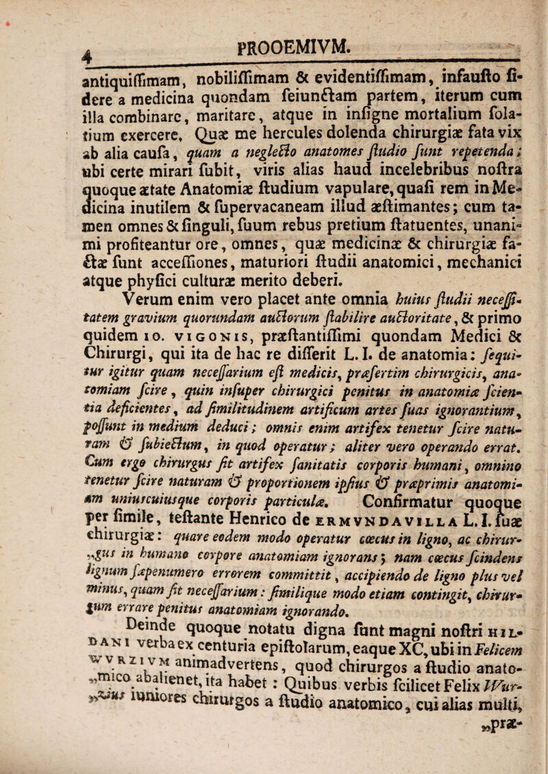 ^ PROOEMIVM, antiquifrimam, nobiliflimam & evidentifTimam, infaufto fi¬ dere a medicina quondam feiunftam partem, iterum cum illa combinare, maritare, atque in infigne mortalium fola- tium exercere* Quae me Hercules dolenda chirurgiae fata vijc ab alia caufa, quam a negleBo anatomes fludio funt repetenda; ubi certe mirari fubit, viris alias haud incelebribus noftra Suoque aetate Anatomiae ftudium vapulare, quali rem inMe- icina inutilem & fupervacaneam illud aeftimantes; cum ta¬ men omnes &finguli, fuum rebus pretium ftatuentes, unani¬ mi profiteantur ore, omnes, quae medicinae 6c chirurgiae fa- £lae funt acceffiones, maturiori ftudii anatomici, mechanici atque phyfici culturae merito deberi. Verum enim vero placet ante omnia huius fiudii necejj^* tat em gravium qmnmdam auBarum jiabilire auEloritate quidem IO. vigonis, pratftantiflimi quondam Medici 8c Chirurgi, qui ita de hac re differit L. I. de anatomk; fequi^ tUY igitur quam necejfarium eji medicis^ prafertim chirurgicis^ ana- tomiam fcire, quin infuper chirurgici penitus in anatomia fcien» tia deficientes, ad fimilitudinem artificum artes fuas ignorantium ^ pofiunt in medium deduci i omnis enim artifex tenetur fcire natu¬ ram fuhieBum^ in quod operatur; aliter vera operando errat. Cum ergo chirurgus fit artifex fanitatis corporis humani^ omnino tenetur fcire naturam & proportionem ipfius & prreprimis anatomi- am uniuscuiusque corporis particula. Confirmatur quoque per fimile, teftante Henrico dcERMVNDAviLLA L.I.iuac chirurgiae: quare eodem modo operatur coecusin ligno, ac chirur- ,,gus in humano corpore anatomiam ignorans y nam coecus fcind€7ts lignum fapenumero errorem committit, accip^iendo de ligno plus vel tuinus,quam fit necejfarium: fimi lique modo etiam contingit, chhur* gum errare penituf anatomiam ignorando. Deinde quoque notatu digna lunt magni noftri h i l- bani verba ex centuria epiftoIarum,eaqueXC,ubiinF^//c^;» r , quod chirurgos aftudio anato- „mico abalienet Ita habet: Quibus verbis fcilicet Felix us iuniores chirurgos a ftudio anatomico ^ cui alias multi.