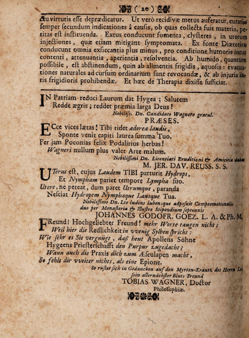 __ iSu virtutis cfTc depraedicatur. Ut vero rcddivse metus auferatur, curati' femper fecundum indicationes a caufis, ob quas colleda fuit materia, pe-* titas cll inftituenda. Extus conducunt fomenta, clyftercs , in uterum injcftioncs > quse etiam mitigant fymptomata. Ex fonte Diaetetice conducunt omnia exficcantia plus minus, pro conditione, humoris-intu^ contenti, attenuantia , aperientia , refolventia. Ab htimido, quantum poflibile , cft abftinendum, quin ab alimentis frigidis , aquofis: evacua¬ tiones naturales adeurfum ordinarium funt revocandae, & ab injuriaa«^ ris frigidioris prohibendae. Et haec dc Therapia dixiffe fufficiat. IN Patriam reduci Laurum dat Hygca ; Salutem * Redde aegris; reddet praemia larga Deus ! Nobilifs^ Dn. Candidato 'Wagncfo gratftl» PR-dESES. O Ccc vices laetas J Tibi ridet adorea landis, ^ Sponte venit capiti laurea fumma Tuo. Fer jam Poeonias felix Todalirius herbas! Wdgneri nullum plus valet Arte malum. idobilijfimi Dn. LicentUti Eruditioni & AmicitU Mm . M. JER. DAV. REUSS. S. S. Term elt, cujus Laudem TIBI parturit Hj4rop, Et Nymfham pariet tempore Lympha^ Utere,nQ pereat, dum paret Utrumque , paranda • Hydropem I^mphaque Lausque Tua. NobiliJJimo Dn. Lto ludens lubensque adpafuit Ccmpromotionalis ' ’ duo per Monafteria JUufire Stipendium feptennis FO J TT , PHANNES GODOFR. GOEZ. L. A. &Ph.M Keundl riochgeiiebter Freund! mehr JVorte taugeu nichtt TVeil hier die Redlichkeit in vvenig Sylben jpricht : me fehr es Sie vergniigt, daj^ heut Apollens Sohnc Hygeens PrieflcrfchalFt den Purpur z^ugedacht p JVann auch die Praxis dichx^um -^fculapen macht, $9 fehlt dir vveiter nichtSy ais eine Epione. So rujietjich in Gedancken auf den Myrten-Krantz, des Hertts fein allerndchjler Bluts Treund TOBIAS WAGNER, Doftor Philotbphiie» ^