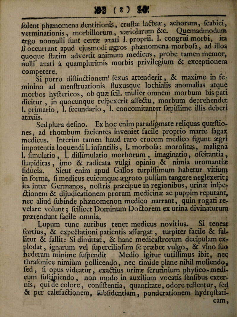 __»8 co m_ (olent phaenomena dentitionis., crufte la<deae, achorum, Icabiei, verminationis , morbillorum, variolarum &c. Quemadmoduta ergo nonnulli funt certae setati l. propru. 1. congrui morbi, ita (i occurrant apud ejusmodi aegros phaenomena morbo Ia, ad illos quoque datim advertit animum medicus, probe tamen memor, nulli aetati a quamplurimis morbis privilegium & exceptionem competere. . . * . ■ Si porro didindionem’ fexus attenderit, Sc maxime in fe- minino ad mendruationis fluxusque lochialis anomalias atque morbos hydericos, obquaefcil. mulier omnem morbum bis pati dicitur , in quocunque refpexerit affedu, morbum deprehendet 1. primario , 1. fecundario , 1. concomitant^r fsepiflime illis deberi ataxiis. j Sed plura defino. Ex hoc enim paradigmate reliquas quaedio- nes, ad rhombum facientes inveniet facile proprio marte fagax medicus. Interim tamen haud raro crucem medico figunt aegri impotentia loquendi 1. infantilis, L morbofa: morofitas, maligna 1. fi m ulatio, 1, didimulatio morborum,^ imaginatio, ofcitantia, dupiditas, imo & radicata vulgi opinio & nimia uromantia; fiducia. Sicut enim apud Gallos turpiffimum habetur vitium in forma, fi medicus cuicunque «grotp pullum tangere neglexerit ; ita inter Germanos, nodris praecipue in regionibus, urinae infpe- ftionem Sc dijudicationem proram medicinae ac puppim reputant, nec aliud fubinde phaenomenon medico narrant,. quin rogati re¬ velare volunt; fcilicet Dominum Do&orem ex urina divinaturum praetendunt facile omnia. Lupum tunc auribus tenet medicus novitius. Si teneat fortius, Sc expedationi patientis adurgat, turpiter facile Sc fal¬ litur Sc fallit: Si dimittat, Sc hanc medicadrorum decipulam ex¬ plodat, ignarum vel lup er cilio Ium fe praebet vulgo, Sc vino luo hederam minime fufpendit Medio igitur tutimmiis ibit, neq thrafonice nimium pollicendo, nec timide plane nihil moliendo^ fed, fi opus videatur, exadius urinae ferutinium phyfico- medi¬ cum fufqpiendo, non modo in auxilium vocatis fenfibus exter¬ nis, qui de colore, confidentia, quantitate, odore teftentur, fed & per calefadienem, ftibfidentiam, ponderationem hydrodati- cam, u