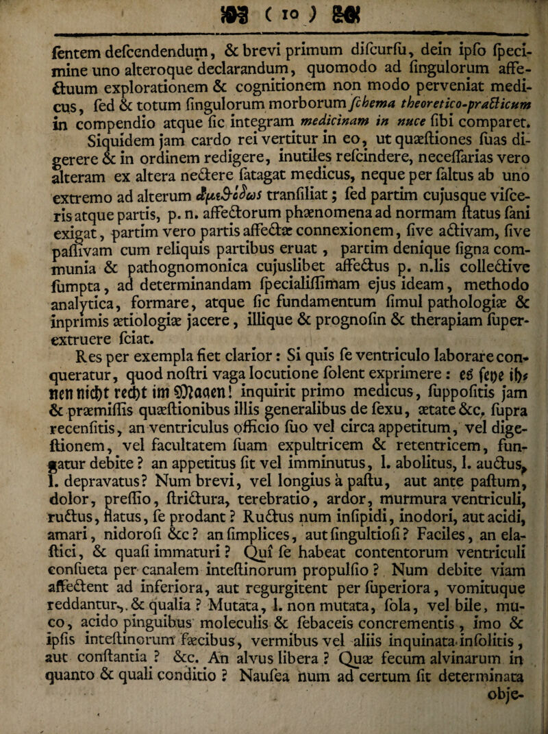 _m c io j m fentemdefcendendum, & brevi primum difcurfu, dein ipfo fpeci- mine uno alteroque'declarandum, quomodo ad Angulorum affe- ffcuum explorationem & cognitionem non modo perveniat medi¬ cus, led & totum Ungulorum morborum Jcbema theoretico-praBicum in compendio atque fic integram medicinam in nuce fibi comparet. Siquidem jam cardo rei vertitur in eo, ut quaeftiones fiias di¬ gerere & in ordinem redigere, inutiles refcindere, neceffarias vero alteram ex altera nedlere fatagat medicus, neque per faltus ab uno extremo ad alterum elpiS-ldcos tranfiliat; fed partim cujusque vifce- ris atque partis, p. n. affedtorum phaenomena ad normam flatus fani exigat, partim vero partis aflfedbe connexionem, five adlivam, five pamvam cum reliquis partibus eruat, partim denique figna com¬ munia & pathognomonica cujuslibet aflfedlus p. n.lis colledtive fumpta, ad determinandam fpecialiffimam ejus ideam, methodo analytica, formare, atque fic fundamentum fimul pathologiae & inprimis aetiologiae jacere, iliique & prognofin & therapiam fuper* extruere fciat. Res per exempla fiet clarior: Si quis fe ventriculo laborare con¬ queratur, quod noftri vaga locutione folent exprimere : e$ fepe it)f nennicf)t rccfit i m 9^aaen!# inquirit primo medicus, fuppofitis jam 6c praemifiis quseftionibus illis generalibus de fexu, aetate &cr fupra recenfitis, an ventriculus officio fuo vel circa appetitum, vel dige- ftionem, vel facultatem fuam expultricem & retentricem, fun¬ gatur debite ? an appetitus fit vel imminutus, 1. abolitus, 1. audlus^ 1. depravatus? Num brevi, vel longius a paftu, aut ante paflum, dolor, preffio, ftri&ura, terebratio, ardor, murmura ventriculi, rudius, flatus, fe prodant ? Rudius num infipidi, inodori, aut acidi, amari, nidorofi &c ? an fimplices, aut fingultiofi ? Faciles, an ela- flici, & quafi immaturi ? Qui fe habeat contentorum ventriculi confueta per canalem inteflinorum propulfio ? Num debite viam affedlent ad inferiora, aut regurgitent per fuperiora, vomituque reddantur.,.& qualia ? Mutata, 1. non mutata, fola, vel bile, mu¬ co , acido pinguibus moleculis & febaceis concrementis , imo & ipfis inteflinorum faecibus, vermibus vel aliis inquinataJnfolitis, aut conflantia ? &c. An alvus libera ? Quae fecum alvinarum in quanto & quali conditio ? Naufea hum ad certum fit determinata . obje-