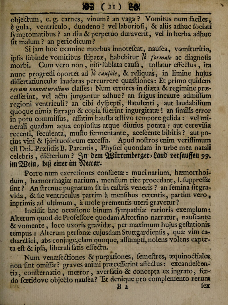 »3 C”) m obje&um, e. g. carnes, vinum? an vaga ? Vomitus num faciles, £ gula, ventriculo, duodeno ? vel laboriofi, & aliis adhuc fociati fymptomatibus ? an diu & perpetuo duraverit, vel in herba adhuc fit malum? an periodicum? Si jam hoc examine morbus innotefcat, naufea, vomituritio, ipfis lubinde vomitibus flipatse, habebitur /c formale ac diagnofis morbi. Cum vero non, nifhfublata caufa, tollatur effedus , ita nunc progredi oportet ad lo caufale^ & reliquas, in limine hujus differtatiuncuhe laudatas percurrere quseftiones : Et primo quidem rerum norwaturalium clades: Num errores in diaeta & regimine prae- cefferint, vel aftu jungantur adhuc? an frigus incaute admiffum regioni ventriculi? an cibi dyfpepti, flatulenti, aut laudabilium quoque nimia farrago & copia fuerint ingurgitatae! an fimills error in potu commifliis, affatim haufta aeftivo tempore gelida : vel mi¬ nerali quadam aqua copiofius atque diutius potata : aut cerevifia recenti, feculenta, mufto fermentante, acefcente bibitis ? aut po¬ tius vini & fpirituoforum exceffu. Apud noflros enim veriffimum eft Dni. Pr^fidis B. Parentis, Phyfici quondam in urbe mea natali celebris, diderium ? 3n bm 2fiurtemberfler*£atti> wrfaujfen 3% imSBeitt, b\$ einer im 9?etcar. Porro num excretiones confiietae: muci narium, haemorrhoi- dum, haemorrhagiae narium, menfium rite procedant, 1. fuppreffie fint ? An ftrenue pugnatum fit in caftris veneris ? an femina fit gra¬ vida , & fic ventriculus partim a menfibus retentis, partim vero , inprimis ad ultimum, k mole prementis uteri gravetur? Incidit hac occafione binum fympathise rarioris exemplum: Alterum quod deProfeffore quodam Altorfino narratur, naufeante 6c vomente, loco uxoris gravidae, per maximum hujus geftationis tempus 2 Alterum perfonae cujusdam Stuttgardienfis, qusc vim ca- char&ici, abs conjuge,clam quoque, affumpti, nolens volens exper¬ ta eft & ipfa, liberali fatis effedu* Num venaefe&iones & purgationes, femeflres, aequino&iales. non fint omiffe ? graves animi prsecefferint affedus: excandefcen- tia, confler natio, moeror, averfario & concepta ex ingrato, foe¬ do fcetidove obiedo naufea? Et denique pro complemento rerum B * fex