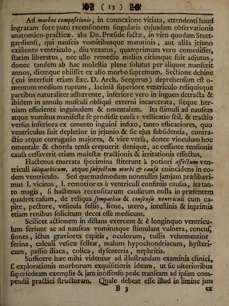 Ad morbos compojttionis, in connexione vitiata, attendenti haud ingratam fore puto recenfionem lingularis cujusdam obfervationis anatomico-pradicae, abs DmPraefide fadae, in viro quodam Stutt- gardienfi, qui naufeis vomitibusque matutinis , aut alias jejuno exiftente ventriculo, diu vexatus, quamprimum vero comediffet, ftatim liberatus , nec ullo remedio melius citiusque fuit adjutus, donec tandem ab hac moleftia plene (olutus per aliquot manferit annos, diemque obiiffet ex alio morbo fupremum. Sedione dehinc ( cui interfuit etiam Exc. D. Arch. Seegerus) deprehenium efl o- mentum medium ruptum , lacinia (upenore ventriculo reliquisque partibus naturaliter adhaerente, inferiore vero in inguen detrada & ibidem in annulo mufculi obliqui externi incarcerata, ficque her¬ niam efficiente inguinalem & omentalem. Ita (limuli ad naufeas >- atque vomitus manifefte fe prodidit caufa: vellicatio fcil. & tradio verius inferiora ex omento inguini infixo, tanto efficaciores, quo ventriculus fuit depletior in jejunio & (ic ejus (iibfidentia, contra- dio atque corrugatio majores, & vice verfa, donec vinculum hoc omentale & chorda tenfa crepuerit denique, acceffante tenfionis caufa celfaverit etiam moleftse tradionis & irritationis effedus, Hadenus enarrata (pecimina (literunt a potiori ajfettum ven¬ triculi idiopathicum, atque fubjettum morbi & caufa coincidens in eo¬ dem ventriculo. Sed quemadmodum nonnullas jamjam pradibavi- mus 1. vicinas, 1. remotiores a ventriculi confiniis caulas, ita tan¬ to magis, fi hadenus recenfitarum caufarum nulla in pradentem quadret cafum, de reliqua Jympathia & confenfn ventriculi cum ca¬ pite, pedore, veficula felhs, liene, utero, intellinis &inprimis etiam renibus folicitum decet effe medicum. Scilicet adionem in diftans exercent & e longinquo ventricu¬ lum feriunt ac ad naufeas vomitusque flimulant vulnera, concuiQ jfiones, idus graviores capitis, oculorum, tuflis vehementior ferina, calculi veficse felleae, malum hypochondriacum, hyfteri- cum, paffio iliaca, colica, dyfenteria, nephritis. Sufficere haec mihi videntur ad illuftrandam examinis clinici, f. explorationis morborum exquifitioris ideam, ut (ic ulterioribus luperfedeam exemplis & jaminoffenfo pede tranfeam ad ipfam com¬ pendii pradici ftruduram. Quale debeat effe illud in limine jara B 5 ex