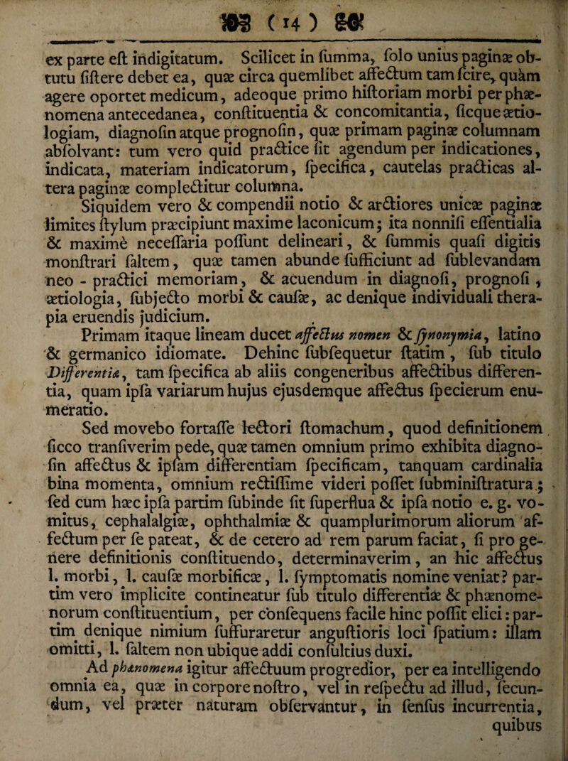 _5MT ■ ■■■!■ >■ ———»—». ■■'■ ■ w ■*'»—»—^mmmammmmmngmm*———i——M—M—l^| ex parte efl indigitatum. Scilicet in fumma, folo unius paginae ob¬ tutu fiflere debet ea, quas circa quernlibet affedum tamfcire, quam agere oportet medicum, adeoque primo hiftoriam morbi perphae- nomena antecedanea, confiituentia & concomitantia, ficqueaetio- logiam, diagnofin atque prognofin, quae primam paginas columnam abfolvant: tum vero quid pradice fit agendum per indicationes, indicata, materiam indicatorum, fpecifica, cautelas pradicas al¬ tera paginae compleditur columna. Siquidem vero & compendii notio» & ardiores unicas paginas limites ftylum prascipiunt maxime laconicum; ita nonnifi effentialia & maxime neceffaria poffunt delineari, & fummis quali digitis monflrari faltem, quas tamen abunde fufficiunt ad fublevandam neo - pradici memoriam, & acuendum in diagnoli, prognoli, aetiologia, fiibjedo morbi & caufas, ac denique mdividuali thera¬ pia eruendis judicium. Primam itaque lineam ducet affettus nomen &Jyrtonymia, latino & germanico idiomate. Dehinc fubfequetur flarim , fub titulo Differentia, tam fpecifica ab aliis congeneribus aifedibus differen¬ tia, quam ipfa variarum hujus ejusdemque affedus fpecierum enu¬ meratio. Sed movebo fortaffe ledori ftomachum, quod definitionem ficco tranfiverim pede, quotam en omnium primo exhibita diagno¬ fin affedus & iplam differentiam fpecificam, tanquam cardinalia bina momenta, omnium rediffime videri poffet fubminiflratura; fed cum haec ipfa parrim fubinde fit fuperflua & ipfa notio e. g. vo¬ mitus, cephalalgiae, Ophthalmias & quamplurimorum aliorum af- fedum per fe pateat, & de cetero ad rem parum faciat, fi pro ge¬ nere definitionis conflituendo, determinaverim, an hic affedus 1. morbi, 1. caufas morbificas, 1. fymptomatis nomine veniat? par- tim vero implicite contineatur fub titulo differentias & phaenome¬ norum conftituentium, per confequens facile hinc poflit elici: par- rim denique nimium fuffuraretur anguflioris loci fpatium: illam omitti, 1. faltem non ubique addi confultius duxi. Ad phanomena igitur affeduum progredior, per ea intelligendo omnia ea, quas in corporenoflro, vel in refpeau ad illud, fecun¬ dum, vel praster naturam obfervantur, in fenfus incurrentia.