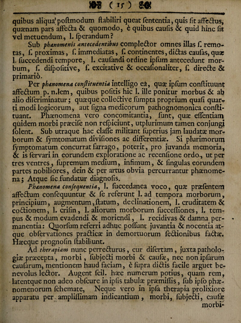 quibus aliqua’ poftmodum ftabiliri queat fententia, quis fit afFedus, quaenam pars affeda & quomodo, e quibus caulis & quid hinc fit vel metuendum, Lfperandum? Sub phanomenis antecedentibus compledor omnes illas fi remo¬ tas, fi proximas, fi immediatas, fi continentes, didas caulas, quae 1. liiccedendi tempore, I. caufandi ordine ipfum antecedunt mor¬ bum, fi difpofitive, fi excitative & occafionaliter, fi direde & primario. Per ph<enomena conflituentia intelligo e&, quae iplum conllituunt afFedum p. n.lem, quibus politis hic I. ille ponitur morbus & ab alio diferiminatur; queeque colledive fumpta proprium quali quar-»* ti modi logicorum, aut ligna medicorum pathognomonica conlli- tuant. Phaenomena vero concomitantia, fiunt, quae effentiam qtiidem morbi praecife non relpiciunt, utplurimum tamen conjungi folent. Sub utraque hac clalfie militant fiuperius jam laudatae mor¬ borum & lymtomatum divifiones ac differentiae. Si plurimorum fymptomatum concurrat farrago, poterit, pro juvanda memoria, & is fiervari in eorundem exploratipne ac recenfione ordo., ut per tres ventres, fupremum medium, infimum, & lingulas eorundem partes nobiliores, dein & per artus obvia percurrantur phaenome¬ na; Atque fic fundatur diagnofis, Phanomena conjequentiai 1. fiuccedanea voco, quee prcefentem afFedum confequuntur & fie referunt L ad tempora morborum, principium, augmentum,llatum, declinationem, 1. cruditatem & codionem, L crifin, L aliorum morborum fuccefliones, 1. tem¬ pus & modum evadendi & moriendi, L recidivas & damna per¬ manentia: Quorfium referri adhuc poffunt juvantia & nocentia at¬ que obfiervationes pradicae in demortuorum fedionibus fiadae. Haecque prognofin flabiliunt. Ad therapiam nunc perredurus, cur difertam, juxta patholo¬ gice praecepta, morbi, fiubjedi morbi & caufie, nec nonipfiarum caularum, mentionem haud faciam, e fiupra didis facile arguet be¬ nevolus ledor. Augent ficil. haec numerum potius, quam rem, - latentque non adeo obficure inipfis tabulae praemiflis, fiub ipfio phae¬ nomenorum Ichemate, Neque vero in ipfa therapia prolixiore apparatu per- amplilfimam indicantium, morbi, fiubjedi, caufae morbi-