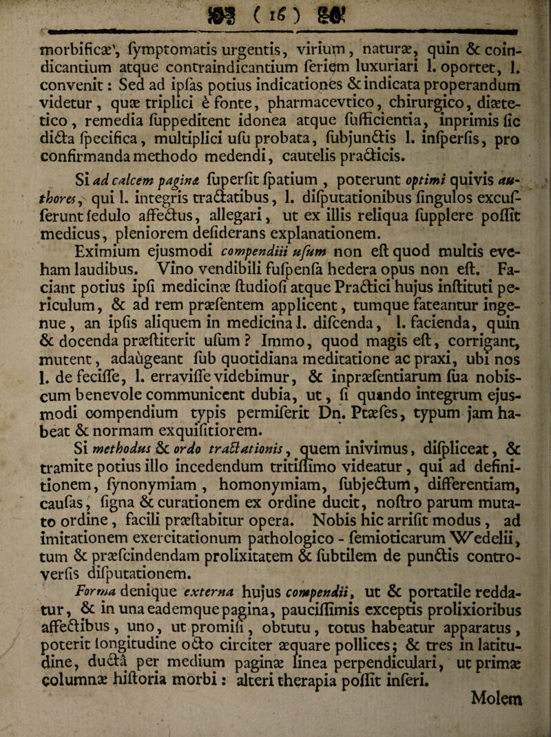 _»8 ( »0 'Ut morbifico', fymptomatis urgentis, viriu^n, naturae, quin & coin- dicantium atque contraindicantium feriem luxuriari 1. oportet, 1. convenit: Sed ad ipfas potius indicationes & indicata properandum videtur , quae triplici e fonte, pharmacevtico, chirurgico, diote- tico, remedia fuppeditent idonea atque fufficientia, inprimis fic di£ta fpecifica, multiplici ufu probata, fubjundlis 1. infperfis, pro confirmanda methodo medendi, cautelis pradticis. Si ad calcem pagina fuperfit fpatium , poterunt optimi quivis au- thoret, quii, integris tra&atibus, 1. difputationibus fingulos excuf- feruntfedulo affectus, allegari, ut ex illis reliqua fupplere poffit medicus, pleniorem defiderans explanationem. Eximium ejusmodi compendiii ufum non eft quod multis eve¬ ham laudibus. Vino vendibili fufpenfa hedera opus non eft. Fa¬ ciant potius ipfi medicinas ftudiofi atque Pradlici hujus inftituti pe¬ riculum , & ad rem profentem applicent, tumque fateantur inge¬ nue , an ipfis aliquem in medicina 1. difcenda, 1. facienda, quin & docenda proftiterit ufum ? Immo, quod magis eft, corrigant, mutent, adaugeant fub quotidiana meditatione ac praxi, ubi nos 1. defeciffe, 1. er ravide videbimur, & inprofentiarum fiia nobis- cum benevole communicent dubia, ut, fi quando integrum ejus¬ modi compendium typis permiferit Dn. Ptofes, typum jam ha¬ beat & normam exquifitiorem. Si methodus & ordo traBationis, quem inivimus, difpliceat, & tramite potius illo incedendum tritiffimo videatur , qui ad defini¬ tionem, fynonymiam , homonymiam, fubjedum, differentiam, caufas, figna & curationem ex ordine ducit, noftro parum muta¬ to ordine, facili proflabitur opera. Nobis hic arrifit modus , ad imitationem exercitationum pathologico - femioticarum Wedelii, tum & profcindendam prolixitatem & fubtilem de punftis contro- verfis difputationem. Forma denique externa hujus compendii, ut & portatile redda¬ tur, & in una eademque pagina, pauciflimis exceptis prolixioribus affedlibus , uno, ut promili, obtutu, totus habeatur apparatus , poterit longitudine o£to circiter oquare pollices; & tres m latitu¬ dine, duda per medium pagino linea perpendiculari, ut primo columno hiftoria morbi: alteri therapia poffit inferi. Molem