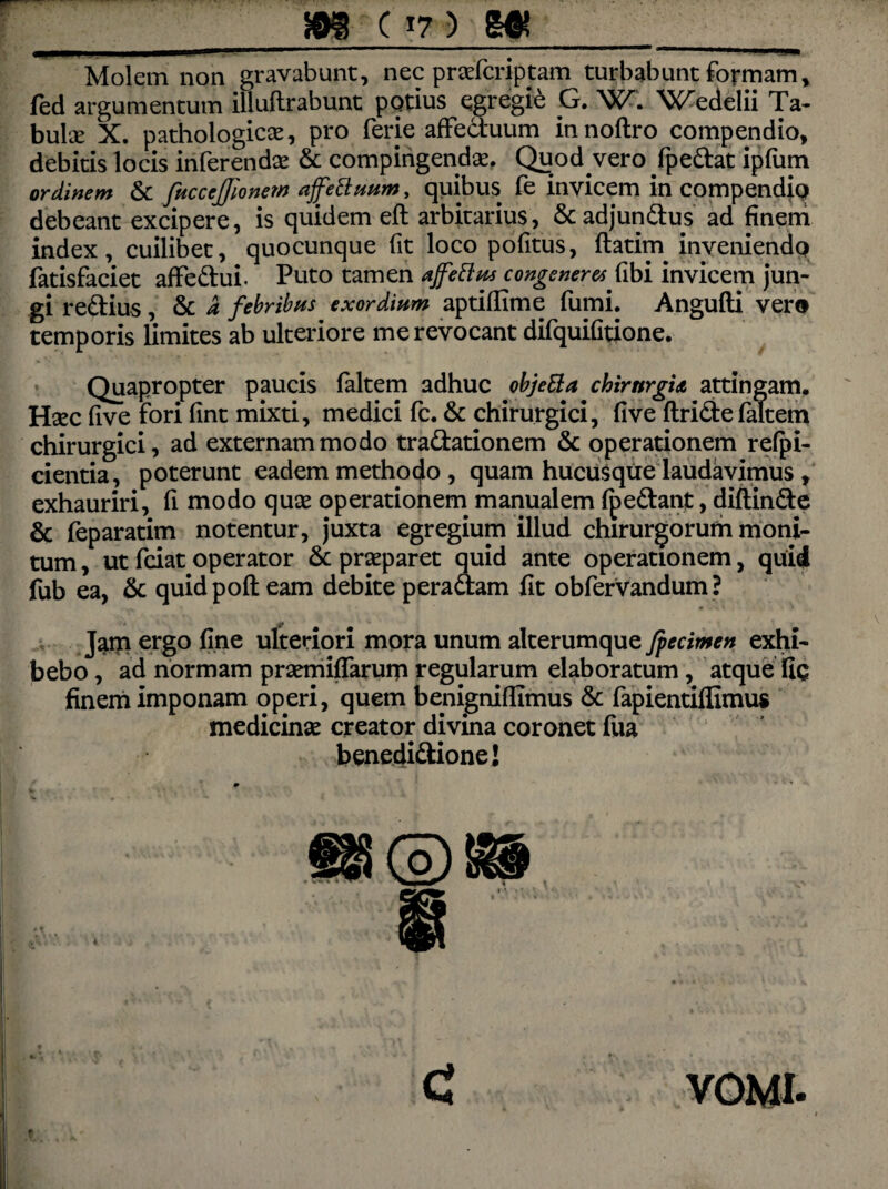 Molem non gravabunt, nec praefcriptam turbabunt formam, jfed argumentum illuflrabunt potius egregie G. XC^edelii Ta- bulce X. pathologicse, pro ferie affectuum innoftro compendio, debitis locis inferenda & compingendae. Quodvero fpedat ipfum ordinem & fuccefjionem ajfettuum, quibus fe invicem in compendio debeant excipere, is quidem eft arbitarius, &adjundus ad finem index, cuilibet, quocunque fit loco pofitus, ftatim inveniendo fatisfaciet affedui. Puto tamen ajfettus congeneret fibi invicem jun¬ gi redius, & i febribus exordium aptifiime fumi. Angufti vero temporis limites ab ulteriore me revocant difquifitione. Quapropter paucis (altem adhuc objeBa chirurgia attingam. Haec five fori (int mixti, medici fc. & chirurgici, five ftride(altem chirurgici, ad externam modo tradationem & operationem refpi- cientia, poterunt eadem methodo , quam hucusque laudavimus , exhauriri, (i modo quae operationem manualem (pedant, diflinde & feparatim notentur, juxta egregium illud chirurgorum moni¬ tum , ut fciat operator & praeparet quid ante operationem, quid fub ea, & quidpoft eam debite peradam fit obfervandum? Jam ergo fine ulteriori mora unum alterumque Jpecimen exhi¬ bebo , ad normam praemiflarurn regularum elaboratum , atque fiq finem imponam operi, quem benigniflimus & fapientiffimus medicinae creator divina coronet fiia benedidione! i C VOMI