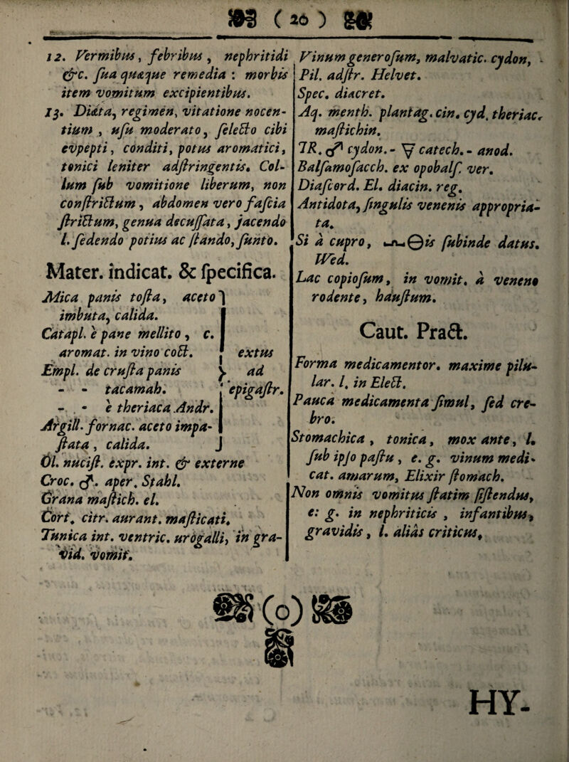 12. Vermibus, febribus , nephritidi Vinum gener ofum, malvatic. cydon, - &c. fua quaque remedia : morbis Pii. adftr. Helvet. vomitum excipientibus. Spec, diacret. 1$. Didta, regimen, vitatione nocen- Aq. menth. planiag. cin, cyd. theriac< tium , */fc moderato, feleBo cibi maflichin. evpepti, conditi, />0/7^ aromatici, 7i?4 ^ cydon. - ^ catech. - tonici leniter adftr ingentis* Col¬ lum fub vomitione liberum, «o# conftriBum, abdomen vero fafcia ftriBum, genua decujfata, jacendo l. /edendo potius ac jlando, funto. Mater, indicat. & fpecifica. imbuta, calida. I Catapl. e pane mellito , c. I arornat, in vino coB. f extus Empl. de crufta panis y ad - - tacamab. epigaftr. - . - f theriaca Andr. Argili, fornac. aceto impa- , calida. 0/. nucift. expr. int. & externe Croc. Sf abi. (jrana maftich. el. Cor i. citr. aurant. mafticatt♦ Tunica int. ventric. urdgalliy in gra- ifid. vomit* Balfamofacch. ex opobalf. ver. Diafcerd. El. diacin. reg. Antidota^ fingulis venenis appropria- ta. Si a cupro, uuQtr fubinde datus• copiofum, i» vomit, a veneno rodente, bauftum. Caut. Pra£t. Forma medicamentor. maxime pilu- lar. /, z7z EleB. Pauca medicamenta ftmul, fed cre¬ bro. Stomachica , tonica, wo.v /. ipjo paftu, f. vinum medi* cvzf. amarum, Elixir jlomach. Non omnis vomitus ftatim [iftendusy e: g. in nephriticis , infantibus* gravidis, /. criticusf