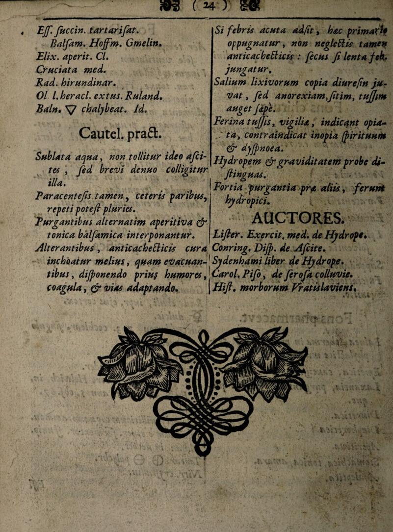 «93 (24 y EJf. fuccin. tartarifat. Balfam. Hojfm. Gmelin, Elix, aperit. Cl. Cruciata med. Rad. hirundinar. 01 l. heracl. extus. Ruland, Baln, V chalybeat. Id. Cautel. praft. Sublata aqua, non tollitur ideo afci- tu , fid brevi denuo colligitur illa. ‘' ' * ° Si febris acuta ad/it, hac primati* oppugnatur, neglettis tamen anticachetticis : fecus fi lenta fek* jungatur. Salium lixivorum copia diurepn ju¬ vat , anorexiam fitim, tujjim auget fdtpe. Ferina tujjhy vigilia, indicant opia» ta, confraindicat inopia [pirituum & dyjpnoea. | Hydropem & gr-a vi ditat em probe di» Fortia purgantia pra aliis, ferum Par ac ente fis tamen, ceteris paribus, repeti potefi pluries. Purgantibus alternatim aperitiva & tonica bdlfamica interponantur. Alterantibus , anticacheSlicis cura Conring. Dijp. de Afcite inchoatur melius, quam evacuan-1 Sydenhami liber de Hydrope. tibus, dijponendo priuy humores, Carol. Pifo, de ferofa colluvie, coagula, swtf adaptando, j Hift, morborum Vratislaviens, hydropici. AUCTORES. Ltfier. Exercit.med.de Hydrope % *«.. -fi