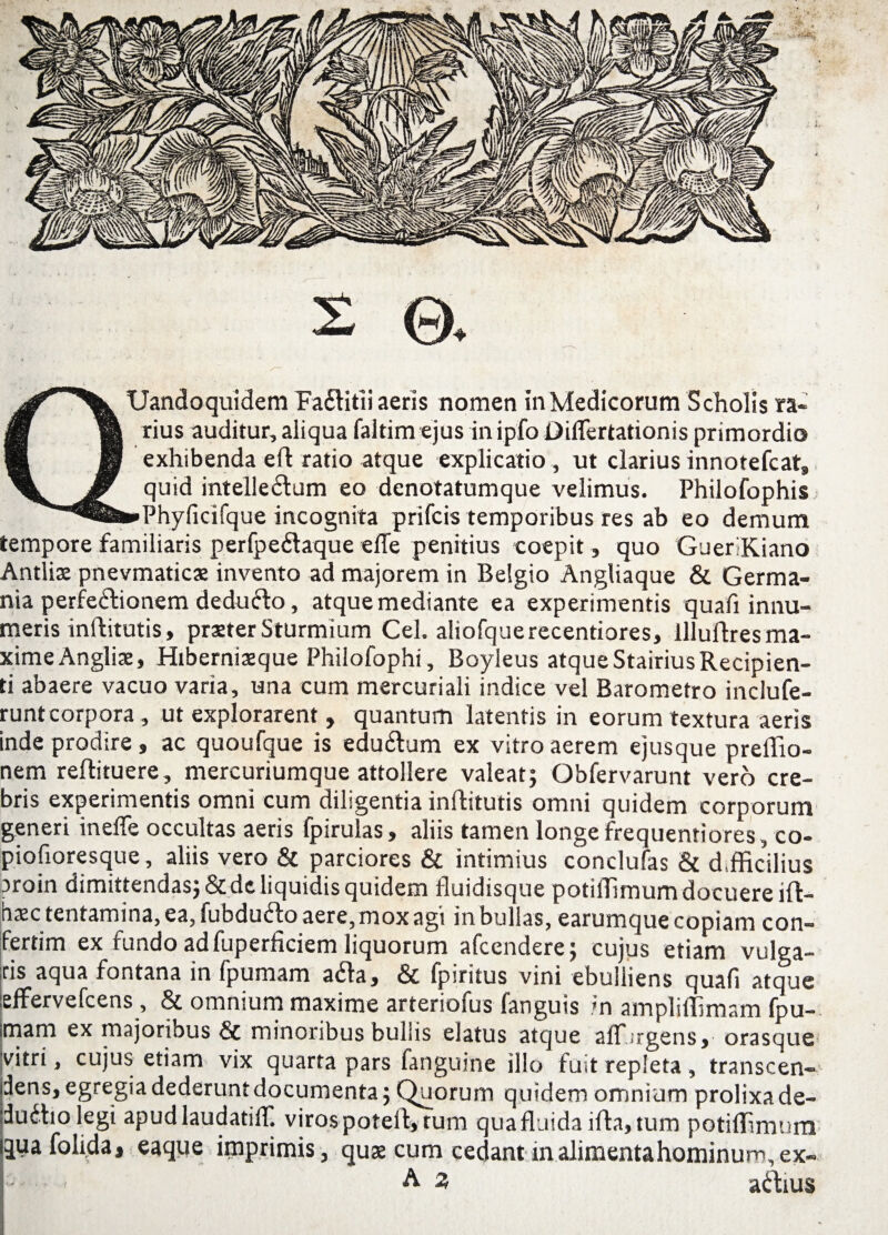 ,*■, « £ ©, i QUandoquidem Fa&itli aeris nomen in Medicorum Scholis ra¬ rius auditur, aliqua faltim ejus in ipfo Diflertationis primordio exhibenda eft ratio atque explicatio, ut clarius innotefcat, quid intelleClum eo denotatumque velimus. Philofophis •»Phyficifque incognita prifcis temporibus res ab eo demum tempore familiaris perfpeCtaque effe penitius coepit, quo GueriKiano Antiis pnevmatics invento ad majorem in Belgio Angliaque & Germa¬ nia perfectionem dedufto, atque mediante ea experimentis quafi innu¬ meris inftitutis, praeter StUrmium CeL aliofquerecentiores, llluftres ma¬ xime Anglis, Hibernisque Philofophi, Boyleus atque Stairius Recipien¬ ti abaere vacuo varia, una cum mercuriali indice vel Barometro inclufe- runtcorpora, ut explorarent, quantum latentis in eorum textura aeris inde prodire , ac quoufque is edu&urn ex vitro aerem ejusque predio- nem reftituere, mercuriumque attollere valeat} Obfervarunt vero cre¬ bris experimentis omni cum diligentia inftitutis omni quidem corporum generi inefle occultas aeris fpirulas, aliis tamen longe frequentiores, co- piofxoresque, aliis vero & parciores & intimius conclufas & d.fficilius proin dimittendas} & de liquidis quidem fluidisque potidimum docuere ift- hsc tentamina, ca, fubducto aere, mox agi in bullas, earumque copiam con- fertim ex fundo ad fuperficiem liquorum afcendere} cujus etiam vulga¬ ris aqua fontana in fpumam ada, & fpiritus vini ebulliens quafi atque effervefcens , & omnium maxime arteriofus fanguis in amplidimam fpu¬ mam ex majoribus & minoribus bullis elatus atque adurgens, orasque vitri, cujus etiam vix quarta pars fanguine illo fuit repleta, transcen¬ dens, egregia dederunt documenta; Quorum quidem omnium prolixa de- dudho legi apudlaudatiff. viros poted, tum qua fluida ida, tum potidimum quafolida> eaque imprimis, quae cum cedant in alimentahominungex-