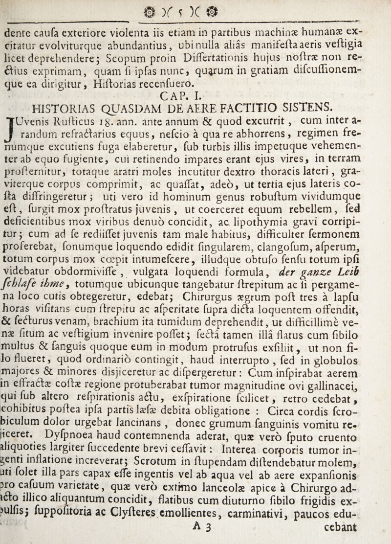 )f s )( dente caufa exteriore violenta iis etiam in partibus machinas humanae ex¬ citatur e volviturque abundantius, ubi nulla alias manifefia aeris veftigia licet deprehendere; Scopum proin Differtationis hujus noflrae non re¬ gius exprimam, quam fi ipfas nunc, quarum in gratiam difcuffionem- que ea dirigitur, Hiftorias recenfuero. CAP. I. HISTORIAS QUASDAM DE AERE FACTITIO SISTENS. JUvenis Rufficus i$. ann. ante annum & quod excurrit, cum inter a- randum refradfarius equus, nefcio a quare abhorrens, regimen fre¬ numque excutiens fuga elaberetur, fub turbis illis impetuque vehemen¬ ter ab equo fugiente, cui retinendo impares erant ejus vires, in terram proflernitur, totaque aratri moles incutitur dextro thoracis lateri, gra- viterque corpus comprimit, ac quaffat, adeo, ut tertia ejus lateris co¬ lla diffringeretur; uti vero id hominum genus robuffum vividumque eff , furgit mox proflratus juvenis , ut coerceret equum rebellem, fed deficientibus mox viribus denuo concidit, ac lipothymia gravi corripi¬ tur; cum ad fe rediiffet juvenis tam male habitus, difficulter fermonem proferebat, fonumque loquendo edidit fingularem, clangofum, afperum, totum corpus mox coepit intumefcere, illudque obtufo fenfu totum ipfi videbatur obdormiviffe , vulgata loquendi formula, der ganze Leib fchlafe ihme, totumque ubicunque tangebatur llrepitum ac li pergame¬ na loco cutis obtegeretur, edebat; Chirurgus aegrum pofl tres a lapfu horas vifitans cum Rrepitu ac afperitate fupra dicla loquentem offendit, & fedfurus venam, brachium ita tumidum deprehendit, ut difficillime ve¬ nae fitum ac vefligium invenire poffet; fecla tamen illa flatus cum fibilo multus & fanguis quoque eum in modum protrufus exfiliit, ut non fi¬ lo flueret, quod ordinario contingit, haud interrupto , fed in globulos majores & minores disjiceretur ac difpergeretur : Cum infpirabat aerem in effracta* coit* regione protuberabat tumor magnitudine ovi gallinacei, qui fub altero refpirationis a6tu, exfpiratione fcilicet, retrocedebat, cohibitus poflea ipfa partis laefae debita obligatione : Circa cordis fcro- biculum dolor urgebat lancinans , donec grumum fanguinis vomitu re¬ jiceret. Dyfpnoea haud contemnenda aderat, quae vero fputo cruento aliquoties largiter fuccedente brevi ceffavit: Interea corporis tumor in¬ denti inflatione increverat; Scrotum in ftupendam dillendebatur molem, ati folet illa pars capax effe ingentis vel ab aqua vel ab aere expanfionis aro cafuum varietate, quae vero extimo lanceolae apice a Chirurgo ad- icto illico aliquantum concidit, flatibus cum diuturno fibilo frigidis ex- nilfisj fuppofitoria ac Clyfteres emollientes, carminativi, paucos edu- A 3 cebant