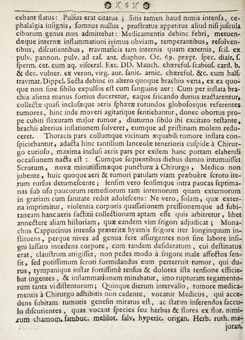 cebant flatus: Pulfus erat citatus ; Sitis tamen haud nimis intenfa, ce¬ phalalgia infignis, fomnus nullus, proflratus appetitus aliud nifi jufcula ciborum genus non admittebat: Medicamentis dehinc febri, metuen- datque internx inflammationi ivimus obviam, temperantibus, refolven- tibus, difcutientibus, travmaticis tam internis quam externis, fcil. ex, pulv. pannon. pulv. ad caf. ant. diaphor. Oc. 65». prxpt. fpec. diair« f. fperm. cet. cum aq. vifceral. Exc. DD. Mauch. chsrefol. fcabiof. card. b. & dec. vulner. ex veron, virg. aur. fanic. arnic. chsrefol. &c. cum balfV travmat.Dippel. Se6la dehinc in altero quoque brachio vena, ex ea quo¬ que non fine fibilo expulfus efl cum fanguine aer : Cum per inflata bra¬ chia aliena manus fortius duceretur, eaque fricando durius tra&arentur* colleftx quafi inclufeque aeris fphisras rotundos globofosque referentes tumores, hinc inde moveri agitarique fentiebantur, donec obortus pro¬ pe cubiti flexuram major tumor, diuturno fibilo ibi excitato reflante, brachii alterius inflationem folveret, eumque ad priflinam molem redu¬ ceret. Thoracis pars collumque vicinum aequabili tumore inflata con- fpiciebantur, ada£la hinc tantillum lanceola tenerioris cufpide a Chirur¬ go curiofo, maxima inclufi aeris pars per exilem hanc portam elabendi occafionem na£ta efl : Cumque fequentibus diebus denuo intumuiffet Scrotum, novae minutilTimaeque punfturs a Chirurgo , Medico non jubente, huic quoque aeri & tumori patulam viam praebuere fcroto ite¬ rum rurfus detumefcente ; fenfim vero fenfimque intra paucas feptima- nas fub ufu paucorum remediorum tam internorum quam externorum in gratiam cum fanitate rediit adolefcens: Ne vero, folam, quae exter¬ na imprimitur, violentia corporis quaflationem prellionemque ad fubi- taneam hanc aeris fa&itii collectionem aptam efle quis arbitretur, libet anneCtere aliam hiftoriam, quae eandem vim frigori adjudicat; Mona¬ chus Cappucinus intenfo praeteritae hyemis frigore iter longinquum in- flituens, perque nives ad genua fere affurgentes non fine labore infi- gni laffato incedens corpore, cum tandem defideratum , cui deftinatus erat, clauftrum attigiffet, non pedes modo a frigore male affeCtos fen- fit, fed potiflimum fcroti formidandus eum perterruit tumor, qui du¬ rus , tympanique inftar fortiffime tenfus & dolores ifta tenfione efficie¬ bat ingentes , & inflammationem minabatur, imo rupturam tegamento- rum tanta vi diflentorum; Quinque dierum intervallo, tumore medica¬ mentis a Chirurgo adhibitis non cedente, vocatur Medicus, qui acce¬ dens fubitam tumoris genefin miratus efl, ac flatim inferendos faccu-. Io difcutientes , quas vocant fpecies feu herbas & flores ex flor, nimi¬ arum chamom. fambuc. melilot. falv, hyperic. origan. Herb. ruth. ma- s . jorarn