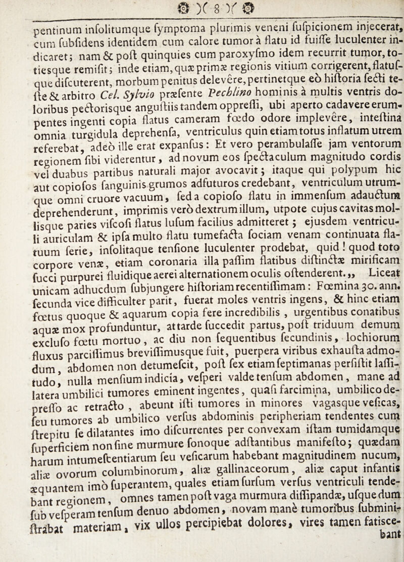 #X'8)f® __ pentinum infolitumque fymptoma plurimis veneni fufpicionem injecerat» cum fubfidens identidem cum calore tumor a flatu id fuiffe luculenter in¬ dicaret; nam & poli quinquies cum paroxyfmo idem recurrit tumor, to- tiesque remifit; inde etiam, quae primas regionis vitium corrigerent, flatui— que difeuterent, morbum penitus delevere,pertinetque eo hiftoria fedfi te- fte& arbitro Cei Sylvio praefente Vecblino hominis a multis ventris do¬ loribus pe&orisque anguftiis tandem oppreffi, ubi aperto cadavere erum¬ pentes ingenti copia flatus cameram foedo odore implevere, inteftina omnia turgidula deprehenfa, ventriculus quin etiam totus inflatum utrem referebat adeo ille erat expanfus : Et vero perambulafTe jam ventorum regionetnfibi viderentur, ad novum eos fpectaculum magnitudo cordis vel duabus partibus naturali major avocavit; itaque qui polypum hic autcopiofos fanguinis grumos adfuturos credebant, ventriculum utrum¬ que omni cruore vacuum, feda copiofo flatu in immenfum adaudtum deprehenderunt, imprimis vero dextrum illum, utpote cujus cavitas mol- lisque paries vifeofi flatus lufum facilius admitteret; ejusdem ventricu¬ li auriculam & ipfa multo flatu tumefafta fociam venam continuata fla¬ tuum ferie, infolitaque tenfione luculenter prodebat, quid ! quod toto corpore venx, etiam coronaria illa paflim flatibus diftin&ae mirificam fucci purpurei fluidique aerei alternationem oculis offenderent. „ Liceat unicam adhucdum fubjungerehiftoriamrecentiffimam: Foemina 30.ann. fecunda vice difficulter parit, fuerat moles ventris ingens, & hinc etiam foetus quoque & aquarum copia fere incredibilis , urgentibus conatibus aquae mox profunduntur, attarde fuccedit partus, poft triduum demum exclufo foetu mortuo, ac diu non fequentibus fecundinis, lochiorum fluxus parciflimus breviflimusquefuit, puerpera viribus exhaufla admo¬ dum abdomen non detumefeit, poft fex etiamfeptimanas perfiftit lafli- tudo! nulla menflum indicia, vefperi valde tentum abdomen, mane ad latera’umbilici tumores eminent ingentes, quafi farcimina, umbilicode- orefto ac retrafto , abeunt ifti tumores in minores vagasque vefleas, feu tumores ab umbilico verfus abdominis peripheriam tendentes cum ftrepitu fe dilatantes imo difeurrentes per convexam iftam tumidamque fuperficiem non fine murmure fonoque adftantibus manifefto; quxdam harum intumeftentiarum feu veficarum habebant magnitudinem nucum, alia: ovorum columbinorum, alia: gallinaceorum, alia: caput infantis aeauantem imo fuperantem, quales etiam furfum verfus ventriculi tende¬ bant reeionem, omnes tamen poft vaga murmura difllpandx, ufque dum fubvefperamtenfum denuo abdomen, novam mane tumoribusfubmim? ftrabat materiam, vix ullos percipiebat dolores, vires tamen fatisce-
