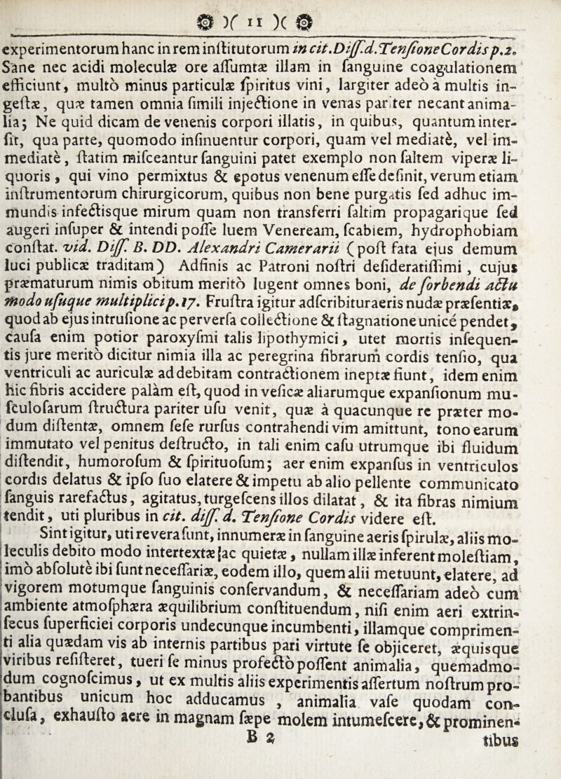 * 111 11 ■ .i. - . - -- - . — . „ , „r —i . i 11’rnu lm-1 -l«ii _ V experimentorum hanc in rem inrtitutorum in cit.Dijj.d.TenfioneCordisp.2* Sane nec acidi moleculae ore aflumtae illam in fanguine coag-ulationem efficiunt, multo minus particulae Ipiritus vini, largiter adeo a multis in- geftae, quae tamen omnia fimili injeiflione in venas pariter necant anima¬ lia; Ne quid dicam de venenis corpori illatis, in quibus, quantum inter¬ fit, qua parte, quomodo infinuentur corpori, quam vel mediati, vel im¬ mediate, Aatim mifceantur fanguini patet exemplo nonfaltem viperae li¬ quoris, qui vino permixtus & epotus venenum elfe definit, verum etiam inftrumentorum chirurgicorum, quibus non bene purgatis fed adhuc im¬ mundis infetffisque mirum quam non transferri faltim propagarique fed augeri infuper & intendi poffe luem Veneream, fcabiem, hydrophobiam conflat, vid. Dtjf. B. DD. Alexandri Camerarii (poft fata ejus demum luci publicae traditam) Adfinis ac Patroni noflri delideratiffimi, cujus praematurum nimis obitum merito lugent omnes boni, de forbendi Modo ufitque multiplici p. ij. Fruftra igitur adfcribituraeris nuda praefentiae® quod ab ejus mtrulione ac perverfa coileCtione & flagnationeunice pendet $ caufa enim potior paroxyfmi talis lipothymici, utet mortis infequen- tis jure merito dicitur nimia illa ac peregrina fibrarum cordis tenfio, qua ventriculi ac auriculae ad debitam contraCdionem ineptae fiunt, idem enim hic fibris accidere palam efl, quod in veficae aliarumque expanfionum mu- fculofarum ftru&ura pariter ufu venit, quae a quacunque re praeter mo¬ dum diflentae, omnem fefe rurfus contrahendi vim amittunt, tono earum immutato vel penitus deftru&o, in tali enim cafu utrumque ibi fluidum diftendit, humorofum & fpirituofum; aer enim expanfus in ventriculos cordis delatus & ipfo fuo elatere& impetu ab alio pellente communicato fanguis rarefactus, agitatus,turgefcensillos dilatat , & ita fibras nimium tendit, uti pluribus in cit. dijf. d. Tenjione Cordis videre efl. Sint igitur, utireverafunt, innumerae in fanguine aeris fpirulae, aliis mo- feculis debito modo intertextae {ac quietae , nullam illae inferent moleftiam, imoabfoluteibi funtneceflariae, eodem illo, quem alii metuunt, elatere, ad vigorem motumque fanguinis confervandum, & neceffariam adeo cum ambiente atmofphaera aequilibrium conftituendum, nili enim aeri extrin- if^cus fuperficiei corporis undecunque incumbenti, illamque comprimen¬ ti.a!ia quaedam vis ab internis partibus pari virtute fe objiceret, aequisque viribus refifleret, tueri fe minus profeClopoflent animalia, quemadmo¬ dum cognofcimus, ut ex multis aliis experimentis affertum noflrum pro¬ bantibus unicum hoc adducamus , animalia vafe quodam con- clufa, exhaufto aere in magnam faepe molem intumefcerc,& prominent B S tibus