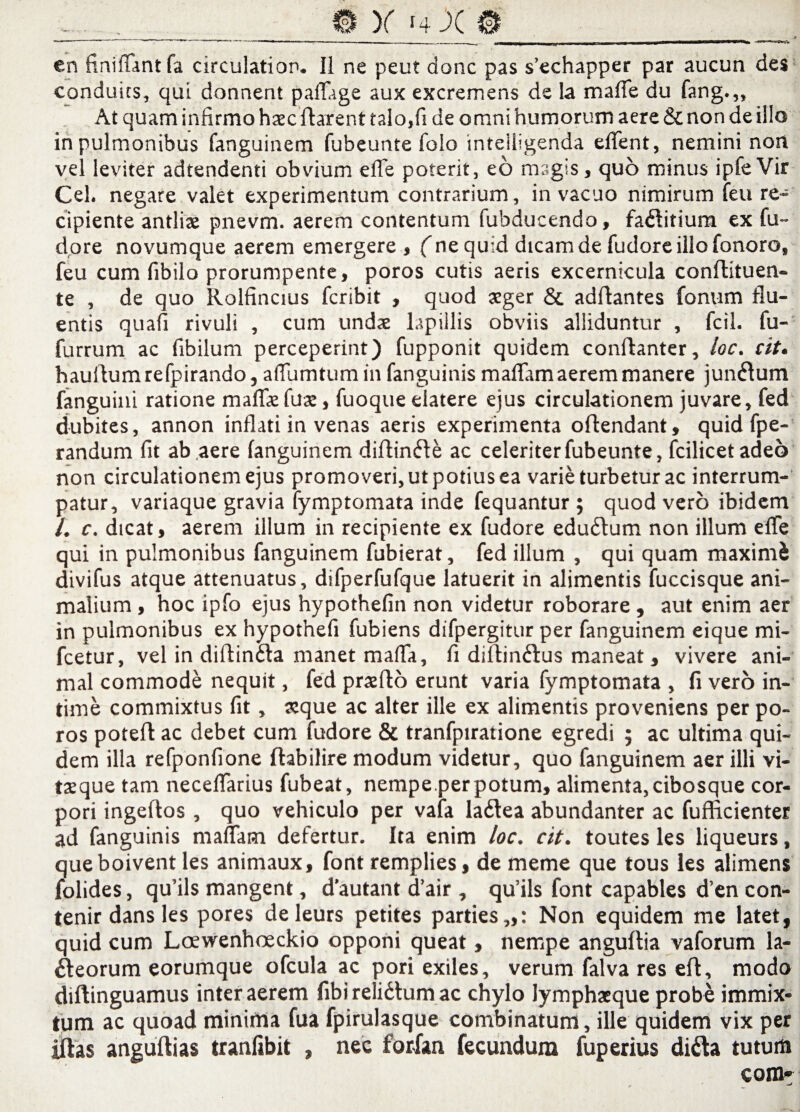 @ X -4 X © en finifiantfa circulatior». II ne peu? donc pas s’echapper par aucun des conduits, qui donnent paflage aux excremens de Ia mafie du fang.,. At quam infirmo hasc flarent talo,fi de omni humorum aere & non de illo in pulmonibus fanguinem fubeunte folo intelligenda eflent, nemini non vel leviter adtendenti obvium efle poterit, eo magis, quo minus ipfe Vir Cei. negare valet experimentum contrarium, in vacuo nimirum feu re¬ cipiente antliae pnevm. aerem contentum fubducendo, faCtitium ex fu~ dore novumque aerem emergere , (ne quid dicam de fudore illo fonoro, feu cum fibilo prorumpente, poros cutis aeris excernicula conftituen- te , de quo Rolfincius fcribit , quod aeger & aditantes fanum flu¬ entis quafi rivuli , cum undae lapillis obviis alliduntur , fcil. fu- furrum ac fibilum perceperint) fupponit quidem conflanter, toc. cit. hauflum refpirando, aflumtum in fanguinis maflam aerem manere juncum fanguini ratione maflaefuae, fuoque elatere ejus circulationem juvare, fed dubites, annon inflati in venas aeris experimenta oftendant, quid fpe- randum fit ab aere fanguinem diftin6te ac celeriter fubeunte, fcilicetadeo non circulationem ejus promoveri, ut potius ea varie turbetur ac interrum¬ patur, variaque gravia fymptomata inde fequantur ; quod vero ibidem /. c. dicat, aerem illum in recipiente ex fudore edudtum non illum elfe qui in pulmonibus fanguinem fubierat, fed illum , qui quam maximi divifus atque attenuatus, difperfufque latuerit in alimentis fuccisque ani¬ malium , hoc ipfo ejus hypothefin non videtur roborare , aut enim aer in pulmonibus ex hypothefi fubiens difpergitur per fanguinem eique mi- fcetur, vel in diftinCta manet mafla, fi diftin&us maneat , vivere ani¬ mal commode nequit, fed prxfto erunt varia fymptomata , fi vero in¬ time commixtus fit, ceque ac alter ille ex alimentis proveniens per po¬ ros poteft ac debet cum fudore & tranfpiratione egredi ; ac ultima qui¬ dem illa refponfione ftabilire modum videtur, quo fanguinem aer illi vi- taeque tam neceflarius fubeat, nempe.perpotum, alimenta,cibosque cor¬ pori ingeftos , quo vehiculo per vafa laCtea abundanter ac fufficienter ad fanguinis maflam defertur. Ita enim loc. cit. toutes les liqueurs, que boivent les animaux, font remplies, de meme que tous les alimens folides, qu’ils mangent, dautant d’air , qu’ils font capables d’en con- tenir dans les pores deleurs petites parties,,: Non equidem me latet, quid cum Loewenhoeckio opponi queat, nempe anguftia vaforum la¬ cteorum eorumque ofcula ac pori exiles, verum falva res eft, modo diftinguamus inter aerem fibi relidtum ac chylo Jymphacque probe immix¬ tum ac quoad minima fua fpirulasque combinatum, ille quidem vix per iftas anguftias tranfibit , nec forXan fecundum fuperius diCta tutum com»
