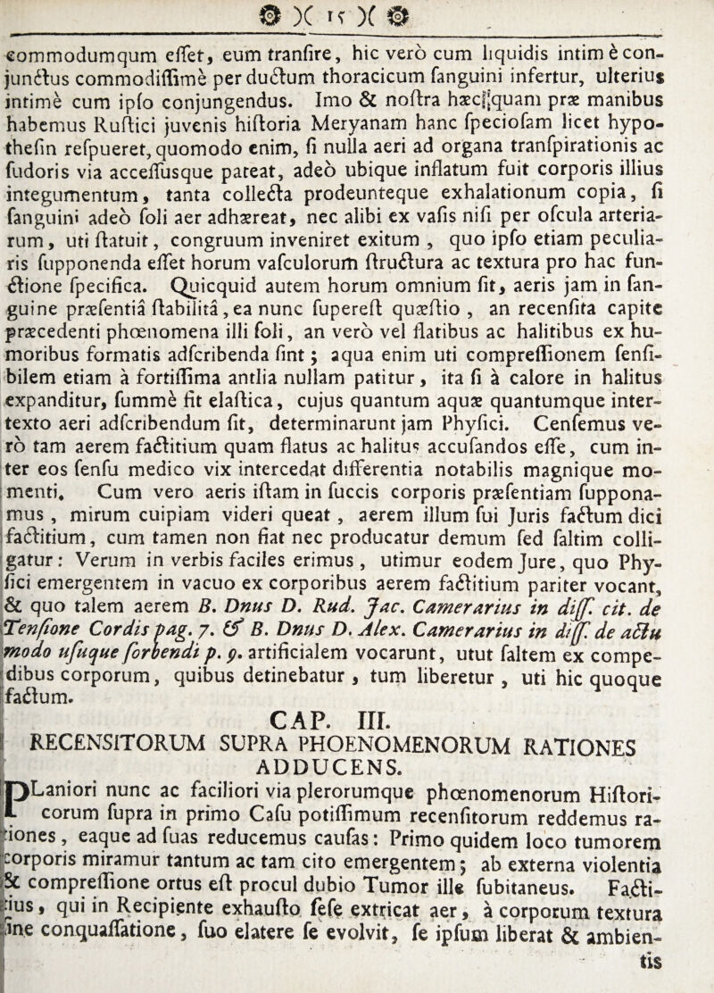 commodumqum effet, eumtranfire, hic vero cum liquidis intim&con- jundlus commodiflime per dudfum thoracicum fanguini infertur, ulterius intime cum ipfo conjungendus. Imo & noftra haecj;quam prae manibus habemus Ruftici juvenis hiftoria Meryanam hanc fpeciofam licet hypo- thefin refpueret, quomodo enim, fi nulla aeri ad organa tranfpirationis ac fudoris via acceflusque pateat, adeo ubique inflatum fuit corporis illius integumentum, tanta colledta prodeunteque exhalationum copia, fi fanguini adeo foli aer adhaereat, nec alibi ex vafis nifi per ofcula arteria¬ rum , uti flatuit, congruum inveniret exitum , quo ipfo etiam peculia¬ ris fupponenda effet horum vafculorum flrudlura ac textura pro hac fun¬ ctione fpecifica. Quicquid autem horum omnium fit, aeris jam in fan- guine pnefentia flabilita, ea nunc fupereft quaelfio , an recenfita capite praecedenti phoenomena illi foli, an vero vel flatibus ac halitibus ex hu¬ moribus formatis adfcribenda fint; aqua enim uti compreffionem fenfi- bilem etiam a fortiffima antlia nullam patitur, ita fi a calore in halitus expanditur, fummd fit elaftica, cujus quantum aquae quantumque inter¬ texto aeri adfcribendum fit, determinarunt jam Fhyfici. Cenfemus ve¬ ro tam aerem fadfitium quam flatus ac halitus accufandos effe, cum in¬ ter eos fenfu medico vix intercedat differentia notabilis magnique mo¬ menti, Cum vero aeris illam in fuccis corporis prjefentiam fuppona- mus, mirum cuipiam videri queat, aerem illum fui Juris fadfum dici fadlitium, cum tamen non fiat nec producatur demum fed faltim colli¬ gatur: Verum in verbis faciles erimus , utimur eodem Jure, quo Phy- fici emergentem in vacuo ex corporibus aerem fadlitium pariter vocant, & quo talem aerem B. Dnus D. Rud. Jac. Camerarius in diff. cit. de Tenfione Cordis Pag. 7. (f B. Dnus D. Alex. Camerarius in dijf de affiu modo ufuque forhendi p. 9. artificialem vocarunt, utut faltem ex compe¬ dibus corporum, quibus detinebatur , tum liberetur , uti hic quoque fadf um. I cap. iir. i RECENSITORUM SUPRA PHOENOMENORUM RATIONES ADDUCENS. PLaniori nunc ac faciliori via plerorumque phoenomenorum Hiflori- corum fupra in primo Cafu potiffimum recenfitorum reddemus ra¬ tiones, eaqueadfuas reducemus caufas: Primo quidem loco tumorem corporis miramur tantum ac tam cito emergentem j ab externa violentia & compreffione ortus efl procul dubio Tumor ille fubitaneus. Fa.&i- tius, qui in Recipiente exhauflo fefe extficat aer, a corporum textura fine conquaffatione, fuo elate re fe evolvit, fe ipfum liberat & ambien- . ■ tis