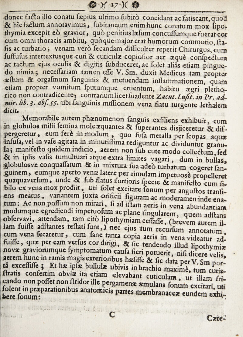 P>r i7 )C donec faifto illo conatu fsepius ultimo fubito concidant ac fatiscant, quod & hicfa£tum annotavimus, fubitaneum enim hunc conatum mox iipo- thymia excepit eo gravior, quo penitiuslaefum concu/Tumque fuerat cor cum omni thoracis ambitu, quoque major erat humorum commotio, fta- ilis ac turbatio; venam vero fecandam difficulter reperit Chirurgus, cum luffufus intertextusque cuti & cuticulae copiofior aer aeque confpcctum ac tactum ejus oculis & digitis fubduceret, ac folet alias etiam pingue¬ do nimia ; neceftariam tamen efle V. Sm. duxit Medicus tam propter sertum & orgafmum fanguinis & metuendam inflammationem, quam etiam propter vomitum fputumque cruentum, habitu tegri pletho- rico non contradicente-, contrarium licet fuadente Zacut.LuJit. in Pr. ad- mlr. lib. $. cbf.yj. ubi fanguinis miffionem vena flatu turgente lethaiem . Memorabile autem phamomenon fanguis exfiliens exhibuit, cum in globulos milii femina mole aequantes .& fuperantes disjiceretur & dif- pergeretur , eum fer^ in modum , quo fufa metalla per fcopas aqux mfufa,vel in vate agitata in mmutiflima rediguntur ac dividuntur granu¬ la; manifefto quidem indicio, aerem non fub cute modo colleftum fed & in ipfis vafis tumultuari atque extra limites vagari , dum in bullas globulos ve conquaffatum & in mixtura fua adeo turbatum cogeret fan- Suinem, eumque aperto venae latere per rimulam impetuos& propelleret quaquaverfum, unde & fub flatus fortioris fpecie & manifefto rnm fi ibilo ex vena mox prodiit, uti folet excitare fonum per anguftos tranlf ens meatus , variantem juxta orificii figuram ac moderamen inde ena¬ tum: Ac nonpoffum non mirari, fi ad irtam aeris in vena abundantiam modumque egrediend, impetuofum ac plane Angularem, quem adrtans obfervavi, attendam tam cito l.pothymiam ceflafTe, (brevem autem il¬ lam fmffe aditantes teftati funt,) nec ejus tum recurfum annotatum cum vena fecaretur, cum fane tanta copia aeris in vena videatur ™dl fuilTe , qux per eam yerfus cor dirigi, & f,c tendendo illud lipothvmi* nov* graviorumque fymptomatum caufa fieri potuerit, nif, dicere Velis aerem hunc m ramis magis exterioribus hMifle & fic data per V. Sm por! S Ubrvn braChio “* It is conlertun obviae ita etiam elevabant cuticulam, ut illam fri¬ cando non polTet non rtndor ille pergamenae smulans fonum excitari uti £renfonum1Para“° «n«,branac« eundem eri£ € Caese-