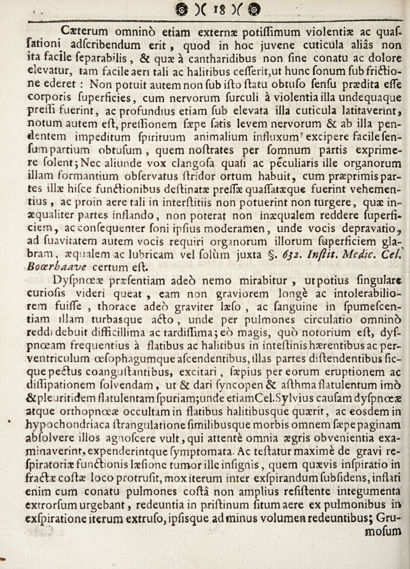 Csterum omnino etiam extern* potiffimum violentis ac quaf- fatiom adfcribendum erit, quod in hoc juvene cuticula alias non ita facile feparabdis , & qus a cantharidibus non fine conatu ac dolore elevatur, tam facile aeri tali ac halitibus celferit,ut hunc fonum fubfri&io- ne ederet: Non potuit autem non fub ifto fhtu obtufo fenfu prsdita efle corporis fuperficies, cum nervorum furculi a violentia illa undequaque pretii fuerint, ac profundius etiam fub elevata illa cuticula latitaverint, notum autem eft, preffionem fspe fatis levem nervorum & ab illa pen¬ dentem impeditum fpirituum animalium influxum* excipere facilefen- fum partium obtufum , quem noflrates per fomnum partis exprime¬ re folent; Nec aliunde vox clangofa quali ac peculiaris ille organorum illam formantium obfervatus flridor ortum habuit, cum prsprimispar¬ tes ilis hifce functionibus deflinats prelis quafiatsque fuerint vehemen¬ tius , ac proin aere tali in interflitiis non potuerint non turgere, qus in- xqualiter partes inflando, non poterat non insqualem reddere fuperfi. ciem, acconfequenter foni ipfius moderamen, unde vocis depravatio, ad fuavitatem autem vocis requiri organorum illorum fuperficiem gla¬ bram, squalem ac lubricam vel folum juxta §. 632. Inftit. Medie. Cei. Bocerbaave certum eft. Dyfpnoes prsfentiam adeo nemo mirabitur , ut potius fingulare curiofis videri queat , eam non graviorem longC ac intolerabilio¬ rem fuifie , thorace adeo graviter lsfo , ac fanguine in fpumefcen- tiam illam turbasque aClo, unde per pulmones circulatio omnino reddi debuit difficillima ac tardiffima; eo magis, quo notorium eft, dyf- pnoeam frequentius a flatibus ac halitibus in inteftinishsrentibusacper- ventriculum oefophagumqueafcendentibus,illas partes diftendentibusfic- que peCtus coanguftantibus, excitari, fspius per eorum eruptionem ac diffipationem folvendam, ut & dari fyncopen& afthmaflatulentum imo &pleuritidemflatulentamfpuriam;undeetiamCel.Sylvius caufam dyfpnoes atque orthopnoea occultam in flatibus halitibusque qusrit, ac eosdem in hypochondriaca ftrangulatione fimilibusque morbis omnem fspe paginam abfolvere illos agnofeere vult,qui attente omnia sgris obvenientia exa¬ minaverint, expenderintquefymptomata. Ac teftatur maxime de gravi re- fpiratorisfunCfionislsfione tumor ille infignis, quem qusvis infpiratio in fraCVccoftae loco protrufit, mox iterum inter exfpirandumfubfidens, inflati enim cum conatu pulmones cofta non amplius refiftente integumenta extrorfum urgebant, redeuntia in priftinum fitum aere ex pulmonibus in exfpiratione iterum extrufo,ipfisque ad minus volumen redeuntibus; Gru- mofum