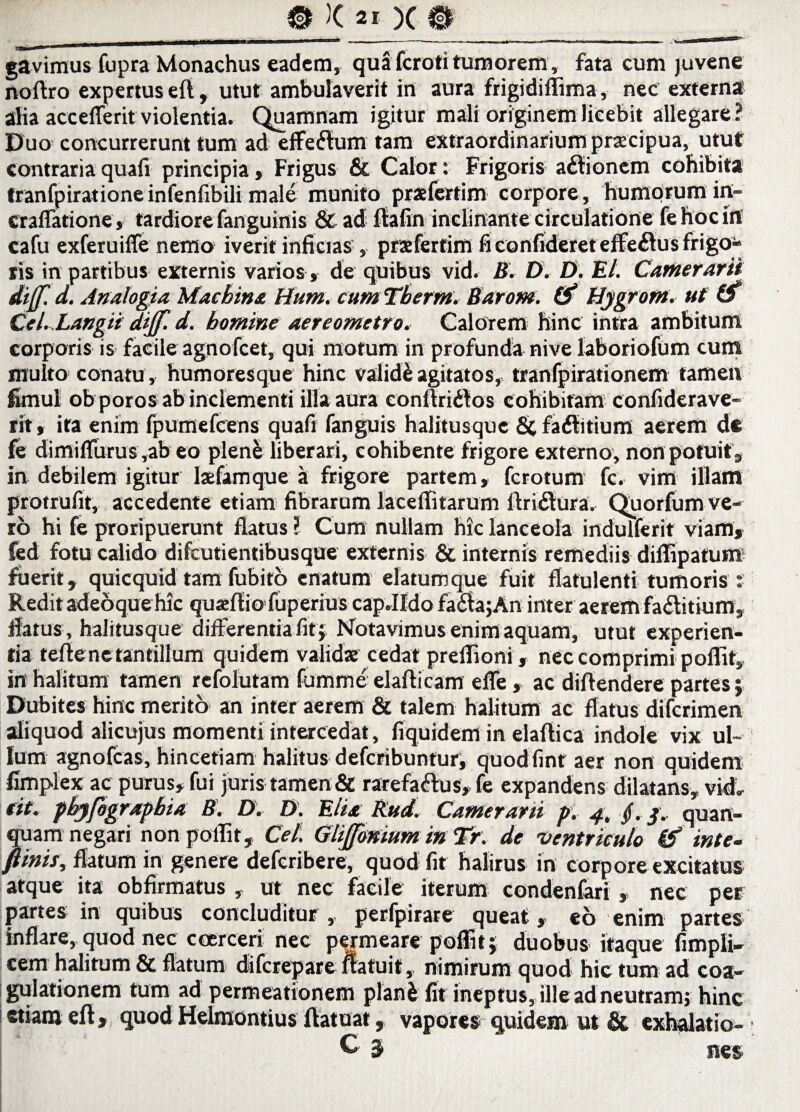 gavimus fupra Monachus eadem, qua feroti tumorem, fata cum juvene noftro expertus eft, utut ambulaverit in aura frigidiffima, nec externa alia accefferit violentia. Quamnam igitur mali originem licebit allegare? Duo concurrerunt tum ad effeCtum tam extraordinarium praecipua, utut contraria quali principia. Frigus & Calor: Frigoris actionem cohibita tranfpiratione infenlibili male munito prafertim corpore, humorum irt- craffafione, tardiore fanguinis & ad ftafin inclinante circulatione fe hoc in cafu exferuiffe nemo iverit inficias , prxfertim fi confideret efferus frigo-» ris in partibus externis varios, de quibus vid. B. D. D. Et. Camerarii dijf. d. Analogia Machina Hum. cum Therm. Barom. 0* Hjgrom. ut' (f CeLLangii dijf. d. homine aereometro. Calorem hinc intra ambitum corporis j$- facile agnofeet, qui motum in profunda nive laboriofum cum multo conatu , humoresque hinc validi agitatos, tranfpirationem tamen funul ob poros ab inclementi illa aura conftriCtos cohibitam confiderave- rit, ita enim fpumefcens quafi fanguis halitusque 8c faClitium aerem de fe dimiffurus ,ab eo plene liberari, cohibente frigore externo, non potuit, in debilem igitur lafamque a frigore partem, ferotum fc. vim illam protrufit, accedente etiam fibrarum laceflitarum ftriCtura. Quorfum ve¬ ro hi fe proripuerunt flatus ? Cum nullam hic lanceola indulferit viam, fed fotu calido difeutientibusque externis & internis remediis diflipatum fuerit, quicquid tam fubito enatum elatumque fuit flatulenti tumoris : Redit adeoque hic quajfiio fuperius capJldo fa£h;An inter aerem fa&itium, flatus , halitusque differentia fit ; Notavimus enim aquam, utut experien¬ tia teftenc tantillum quidem validae cedat preflioni, nec comprimi poflit, in halitum tamen refolutam fumme elafticam effe, ac diflendere partes; Dubites hinc merito an inter aerem & talem halitum ac flatus diferimen aliquod alicujus momenti intercedat, fiquidem in elaflica indole vix ul¬ lum agnofeas, hincetiam halitus deferibuntur, quodfint aer non quidem fimplex ac purus, fui juris tamen & rarefactus, fe expandens dilatans, vid, eit. pbyfographia B. D. D. Elia’ Rud. Camerarii p. 4, §. j.. quan- quam negari non poflit, Cei. Gljfmium in Tr. de •ventriculo & inte- fimis, flatum in genere deferibere, quod fit halirus in corpore excitatus atque ita obfirmatus , ut nec facile iterum condenfari , nec per partes in quibus concluditur , perfpirare queat» eo enim partes inflare,quod nec coerceri nec permeare poflit; duobus itaque fimpli- cem halitum & flatum diferepare ltatuit, nimirum quod hic tum ad coa¬ gulationem tum ad permeationem plani fit ineptus, ille ad neutram; hinc etiam eft, quod Helmontius flatuat, vapores quidem ut & exhalatio- C' $