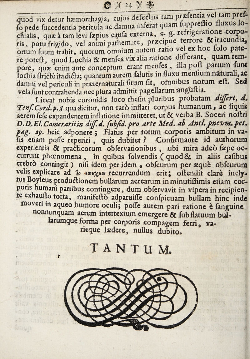 7 X 24- )f quod vix detur hxmorrhagu, cujus defeftus tam prae en , . • • P: .1 fo pede fuccedentia pericula ac danina inferat quam uppre * cRialis, quae a tam levi faepius ca,ufa externa , e. g. re rigera tone orp ris, potu frigido, vel animi patheimte, praecipue terrore & iracundia, ortum fuum trahit, quorum omnium autem ratio velex hoc fo o pate¬ re poteft, quod Lochia & menfes vix alia ratione differant, quam tem¬ pore, quae enim ante conceptum erant menfes , illa polt partum lunt lochia ftri<ffe itadi&a; quantum autem falutis in fluxu meniium naturali, ac damni vel periculi in praeternaturali litum fit, omnibus notum eft. Sed vela funt contrahenda nec plura admittit pagellarum angtiffia. Liceat nobis coronidis loco thefin pluribus probatam differt, d.. _ j Cord.p.S qua dicitur, non raro inflari corpus humanum, ac fiquis aerem fefe expandentem inffitione immitteret, ut & verba B. Soceri noftri D.D.El. Camerarii in dijf.d. fttbjid. pro arte Med. ab Anti, pnevm, pet» pag. 2g. heic adp onere ; Flatus per fotum -corporis ambitum in va- fis etiam poffe reperiri, quis dubitet ? Confirmante id authorum experientia & prafticorum obfervationibus , ubi mira adeo faepe oc¬ currunt phoenomena , in quibus folvendis ( quod & in aliis cafibus crebro contingit ) nifi idem per idem , obfcurum per xque obfcurum velis explicare ad % recurrendum erit; offendit clark indy- tus Boyleus produftionem bullarum aerearum in minutiffimis etiam cor¬ poris humani partibus contingere, dum obfervavit in vipera in recipien¬ te exhaufto torta, manifefto adparuiffe confpicuam bullam hinc inde moveri in aqueo humore oculi; poffe autem pari ratione & fanguine nonnunquam aerem intertextum emergere & fub flatuum bul¬ larumque forma per corporis compagem ferri 9 va¬ deque Ixdere, nullus dubito. tantum.