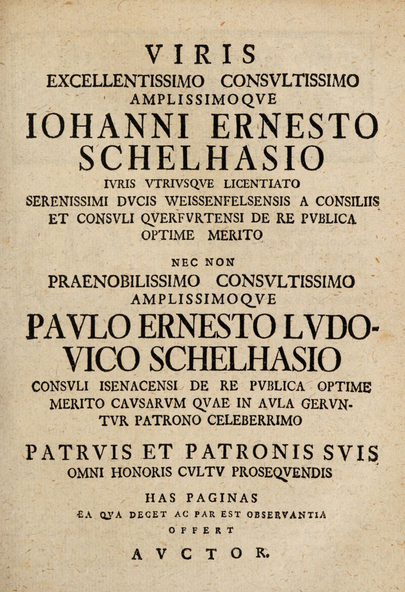 \ VIRIS EXCELLENTISSIMO CONSVLTISSIMO ' AMPLI SSIMOQVE IOHANNI ERNESTO SCHELHASIO IVRIS VTRIVSQVE LICENTIATO SERENISSIMI DVCIS WEISSENFELSENSIS A CONSILIIS ET CONSVLI QVERFVRTENSI DE RE PVBLICA OPTIME MERITO NEC NON PRAENOBILISSIMO CONSVLTISSIMO AMPLI SSIMOQVE PAVLO ERNESTO LVDO- VICO SCHELHASIO CONSVLI ISENACENSI DE RE PVBLICA - OPTIME MERITO CAVSARVM QVAE IN AVLA GERVN- TVR PATRONO CELEBERRIMO PATRVIS ET PATRONIS SVIS OMNI HONORIS CVLTV PROSEQVENDIS HAS PAGINAS ■EA QVA DECET AC PAR EST OBSERVANTIA OFFERT