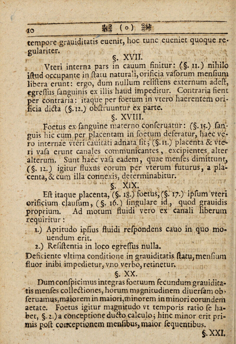 tempore grauiditatis euenit, hoc tunc eueniet quoque re* eulariter. & §. xvir. Vteri interna pars in cauum finitur: (§. ii.) nihilo iftud occupante in flatu naturali,orificia vaforum menfium libera erunt: ergo, dum nullum refiftens externum adefl, egreffus fanguinis ex illis haud impeditur. Contraria nent per contraria: itaque per foetum in vtero haerentem ori¬ ficia dida (§.n.) obflruuntur ex parte. §. XVIII. Foetus ex fanguine materno conferuatur: (§.tp) fan- guis hic cum per placentam in foetum deferatur, haec ve¬ ro internae vteri cauitati adnata fitf (§.n.) placenta & vte»- ri vafa erunt canales communicantes, excipientes alter alterum. Sunt haec vafa eadem, quae menles dimittunt, (§. n.) igitur fluxus eorum per vterum futurus, a pla¬ centa, & cum illa connexis, determinabitur. §. XiX. Eft itaque placenta, (§. 18.) foetus, (§.17.) ipfum vteri orificium claufum, (§. 16.) Angulare id , quod grauidis proprium. Ad motum fluidi vero ex canali liberum requiritur: 1.) Aptitudo ipfius fluidi refpondens cauo in quo mo* uendum erit. z.) Refiftentia in loco egreflus nulla. Deficiente vltima conditione in grauiditatis flatu, menfium fluor inibi impedietur, vno verbo, retinetur. §. XX. Dum confpicimusintegras foetuum fecundum grauidita¬ tis menfes collediones, horum magnitudinem diuerfam ob • feruamus,maiorem in maiori,minorem in minori eorundem aetate. Foetus igitur magnitudo vt temporis ratio fe ha¬ bet, §. z.) a conceptione dudo calculo; hinc minor erit pri¬ mis poft conceptionem menfibus, maior fequentibus. §. XXI.